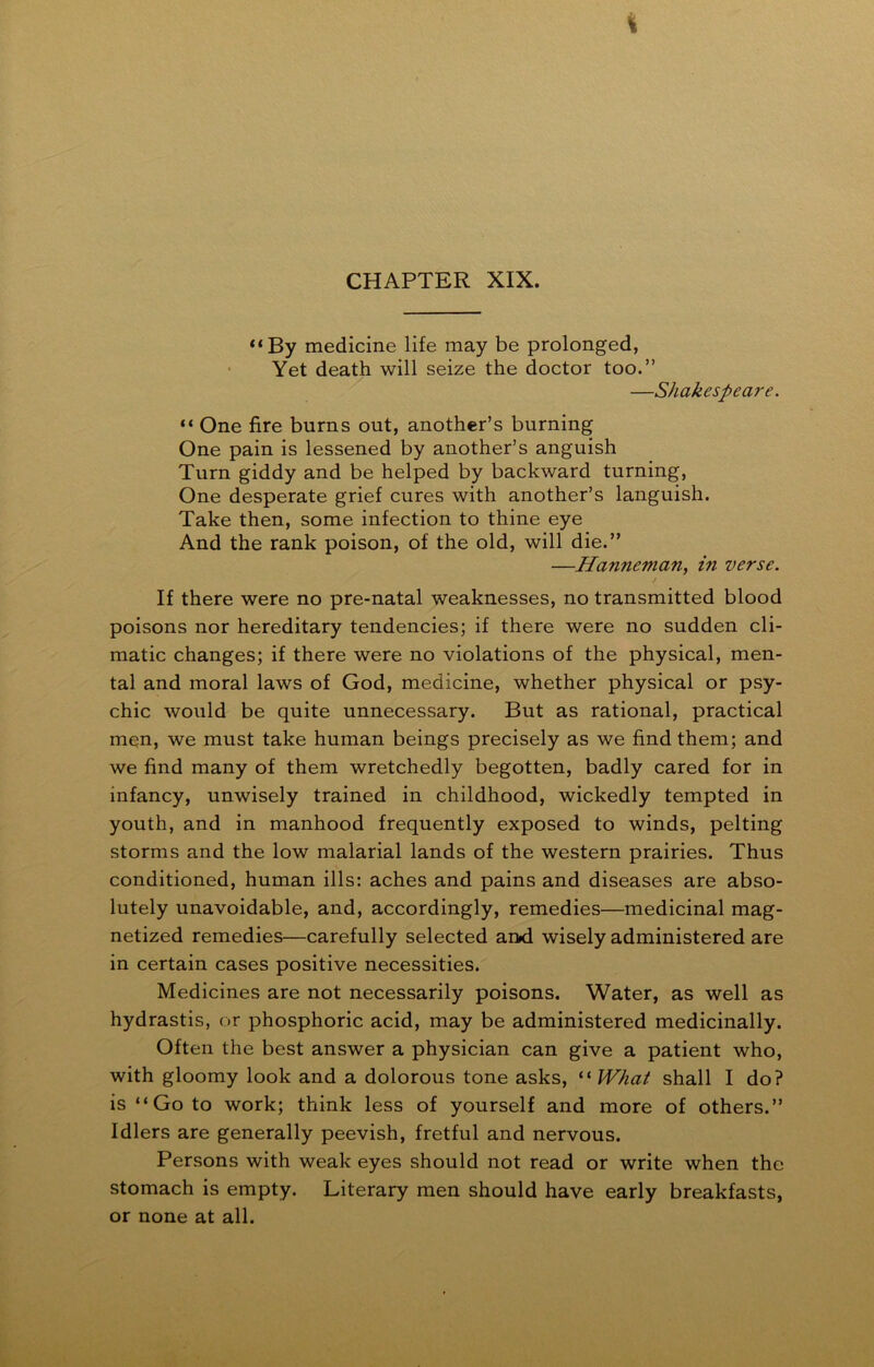 t CHAPTER XIX. “By medicine life may be prolonged, Yet death will seize the doctor too.” —Shakespeare. “ One fire burns out, another’s burning One pain is lessened by another’s anguish Turn giddy and be helped by backward turning, One desperate grief cures with another’s languish. Take then, some infection to thine eye And the rank poison, of the old, will die.” —Hanneman, in verse. If there were no pre-natal weaknesses, no transmitted blood poisons nor hereditary tendencies; if there were no sudden cli- matic changes; if there were no violations of the physical, men- tal and moral laws of God, medicine, whether physical or psy- chic would be quite unnecessary. But as rational, practical men, we must take human beings precisely as we find them; and we find many of them wretchedly begotten, badly cared for in infancy, unwisely trained in childhood, wickedly tempted in youth, and in manhood frequently exposed to winds, pelting storms and the low malarial lands of the western prairies. Thus conditioned, human ills: aches and pains and diseases are abso- lutely unavoidable, and, accordingly, remedies—medicinal mag- netized remedies—carefully selected aixl wisely administered are in certain cases positive necessities. Medicines are not necessarily poisons. Water, as well as hydrastis, or phosphoric acid, may be administered medicinally. Often the best answer a physician can give a patient who, with gloomy look and a dolorous tone asks, “ What shall I do? is “Go to work; think less of yourself and more of others.” Idlers are generally peevish, fretful and nervous. Persons with weak eyes should not read or write when the stomach is empty. Literary men should have early breakfasts, or none at all.