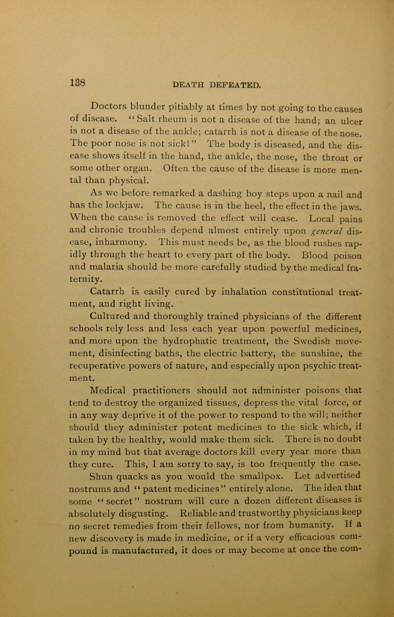 Doctors blunder pitiably at times by not going to the causes of disease. “Salt rheum is not a disease of the hand; an ulcer is not a disease of the ankle; catarrh is not a disease of the nose. The poor nose is not sick! ” The body is diseased, and the dis- ease shows itself in the hand, the ankle, the nose, the throat or some other organ. Often the cause of the disease is more men- tal than physical. As we before remarked a dashing boy steps upon a nail and has the lockjaw. The cause is in the heel, the effect in the jaws. When the cause is removed the effect will cease. Local pains and chronic troubles depend almost entirely upon gejieral dis- ease, inharmony. This must needs be, as the blood rushes rap- idly through the heart to every part of the body. Blood poison and malaria should be more carefully studied by the medical fra- ternity. Catarrh is easily cured by inhalation constitutional treat- ment, and right living. Cultured and thoroughly trained physicians of the different schools rely less and less each year upon powerful medicines, and more upon the hydrophatic treatment, the Swedish move- ment, disinfecting baths, the electric battery, the sunshine, the recuperative powers of nature, and especially upon psychic treat- ment. Medical practitioners should not administer poisons that tend to destroy the organized tissues, depress the vital force, or in any way deprive it of the power to respond to the will; neither should they administer potent medicines to the sick which, if taken by the healthy, would make them sick. There is no doubt in my mind but that average doctors kill every year more than they cure. This, I am sorry to say, is too frequently the case. Shun quacks as you would the smallpox. Let advertised nostrums and “ patent medicines” entirely alone. The idea that some “secret” nostrum will cure a dozen different diseases is absolutely disgusting. Reliable and trustworthy physicians keep no secret remedies from their fellows, nor from humanity. If a new discovery is made in medicine, or if a very efficacious com- pound is manufactured, it does or may become at once the com-