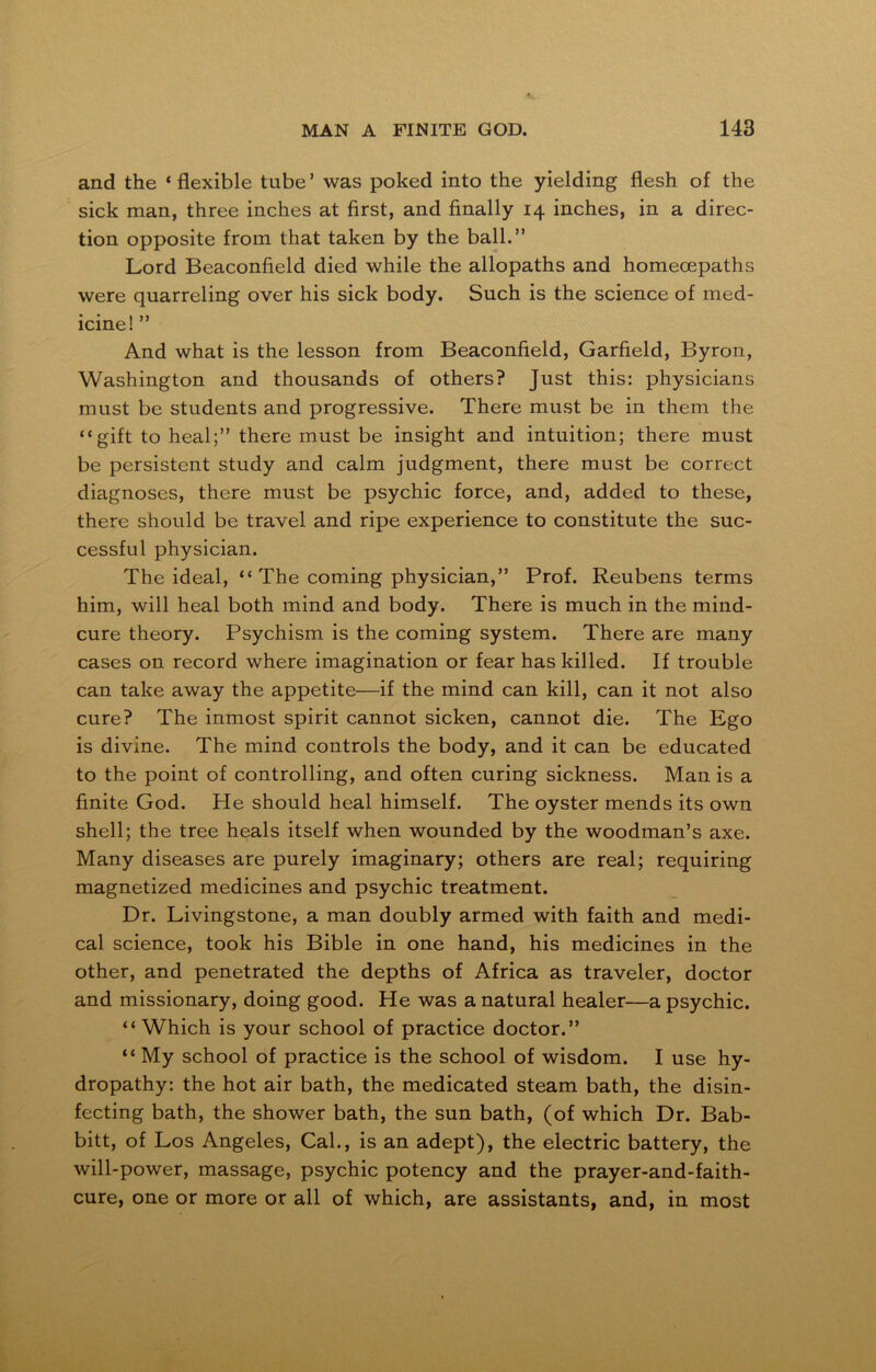 and the ‘ flexible tube’ was poked into the yielding flesh of the sick man, three inches at first, and finally 14 inches, in a direc- tion opposite from that taken by the ball.” Lord Beaconfield died while the allopaths and homecepaths were quarreling over his sick body. Such is the science of med- icine! ” And what is the lesson from Beaconfield, Garfield, Byron, Washington and thousands of others? Just this: physicians must be students and progressive. There must be in them the “gift to heal;” there must be insight and intuition; there must be persistent study and calm judgment, there must be correct diagnoses, there must be psychic force, and, added to these, there should be travel and ripe experience to constitute the suc- cessful physician. The ideal, “ The coming physician,” Prof. Reubens terms him, will heal both mind and body. There is much in the mind- cure theory. Psychism is the coming system. There are many cases on record where imagination or fear has killed. If trouble can take away the appetite—if the mind can kill, can it not also cure? The inmost spirit cannot sicken, cannot die. The Ego is divine. The mind controls the body, and it can be educated to the point of controlling, and often curing sickness. Man is a finite God. He should heal himself. The oyster mends its own shell; the tree heals itself when wounded by the woodman’s axe. Many diseases are purely imaginary; others are real; requiring magnetized medicines and psychic treatment. Dr. Livingstone, a man doubly armed with faith and medi- cal science, took his Bible in one hand, his medicines in the other, and penetrated the depths of Africa as traveler, doctor and missionary, doing good. He was a natural healer—a psychic. “ Which is your school of practice doctor.” “ My school of practice is the school of wisdom. I use hy- dropathy: the hot air bath, the medicated steam bath, the disin- fecting bath, the shower bath, the sun bath, (of which Dr. Bab- bitt, of Los Angeles, Cal., is an adept), the electric battery, the will-power, massage, psychic potency and the prayer-and-faith- cure, one or more or all of which, are assistants, and, in most