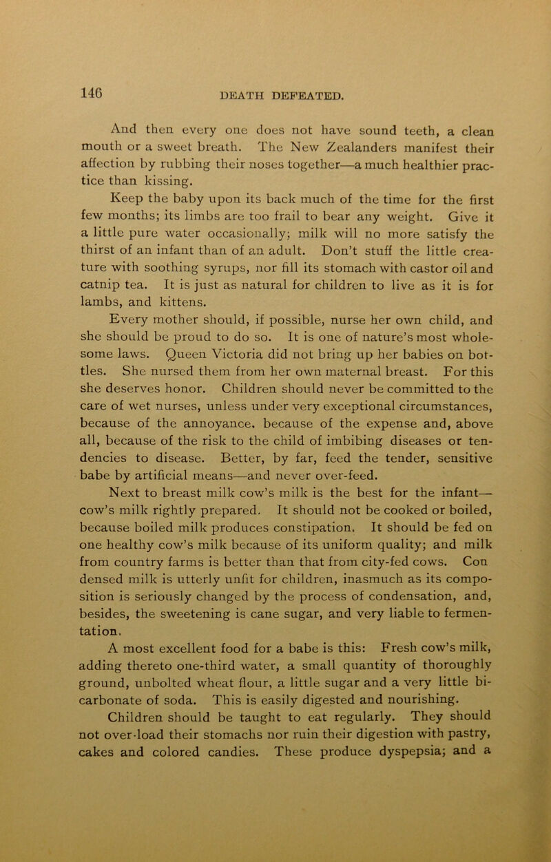 And then every one does not have sound teeth, a clean mouth or a sweet breath. The New Zealanders manifest their affection by rubbing their noses together—a much healthier prac- tice than kissing. Keep the baby upon its back much of the time for the first few months; its limbs are too frail to bear any weight. Give it a little pure water occasionally; milk will no more satisfy the thirst of an infant than of an adult. Don’t stuff the little crea- ture with soothing syrups, nor fill its stomach with castor oil and catnip tea. It is just as natural for children to live as it is for lambs, and kittens. Every mother should, if possible, nurse her own child, and she should be proud to do so. It is one of nature’s most whole- some laws. Queen Victoria did not bring up her babies on bot- tles. She nursed them from her own maternal breast. For this she deserves honor. Children should never be committed to the care of wet nurses, unless under very exceptional circumstances, because of the annoyance, because of the expense and, above all, because of the risk to the child of imbibing diseases or ten- dencies to disease. Better, by far, feed the tender, sensitive babe by artificial means—and never over-feed. Next to breast milk cow’s milk is the best for the infant— cow’s milk rightly prepared. It should not be cooked or boiled, because boiled milk produces constipation. It should be fed on one healthy cow’s milk because of its uniform quality; and milk from country farms is better than that from city-fed cows. Con densed milk is utterly unfit for children, inasmuch as its compo- sition is seriously changed by the process of condensation, and, besides, the sweetening is cane sugar, and very liable to fermen- tation. A most excellent food for a babe is this: Fresh cow’s milk, adding thereto one-third water, a small quantity of thoroughly ground, unbolted wheat flour, a little sugar and a very little bi- carbonate of soda. This is easily digested and nourishing. Children should be taught to eat regularly. They should not over-load their stomachs nor ruin their digestion with pastry, cakes and colored candies. These produce dyspepsia; and a