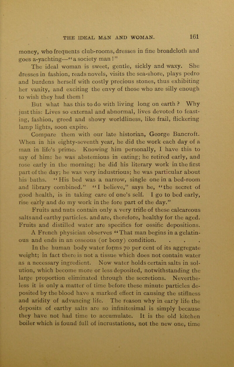 money, who frequents club-rooms, dresses in fine broadcloth and goes a-yachting—“a society man ! ” The ideal woman is sweet, gentle, sickly and waxy. She dresses in fashion, reads novels, visits the sea-shore, plays pedro and burdens herself with costly precious stones, thus exhibiting her vanity, and exciting the envy of those who are silly enough to wish they had them ! But what has this to do with living long on earth ? Why just this: Lives so external and abnormal, lives devoted to feast- ing, fashion, greed and showy worldliness, like frail, flickering lamp lights, soon expire. Compare them with our late historian, George Bancroft. When in his eighty-seventh year, he did the work each day of a man in life’s prime. Knowing him personally, I have this to say of him: he was abstemious in eating; he retired early, and rose early in the morning; he did his literary work in the first part of the day; he was very industrious; he was particular about his baths. “His bed was a narrow, single one in a bed-room and library combined.” “I believe,” says he, “the secret of good health, is in taking care of one’s self. I go to bed early, rise early and do my work in the fore part of the day.” Fruits and nuts contain only a very trifle of these calcareous salts and earthy particles, and are, therefore, healthy for the aged. Fruits and distilled water are specifics for ossific depositions. A French physician observes “That man begins in a gelatin- ous and ends in an osseous (or bony) condition. In the human body water forms 70 per cent of its aggregate weight; in fact there is not a tissue which does not contain water as a necessary ingredient. Now water holds certain salts in sol- ution, which become more or less deposited, notwithstanding the large proportion eliminated through the secretions. Neverthe- less it is only a matter of time before these minute particles de- posited by the blood have a marked effect in causing the stiffness and aridity of advancing life. The reason why in early life the deposits of earthy salts are so infinitesimal is simply because they have not had time to accumulate. It is the old kitchen boiler which is found full of incrustations, not the new one, time