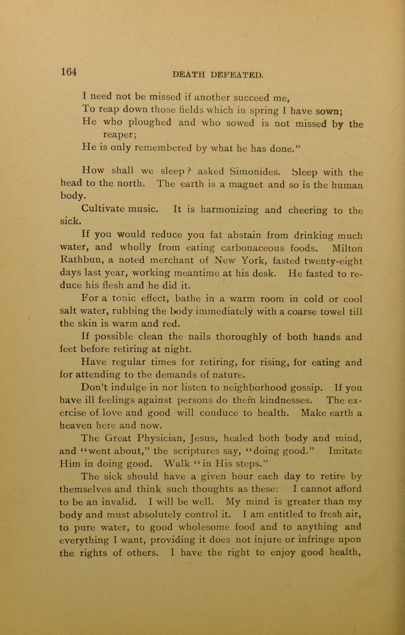 I need not be missed if another succeed me, lo reap down those fields which in spring I have sown; He who ploughed and who sowed is not missed by the reaper; He is only remembered by what he has done.” How shall we sleep ? asked Simonides. Sleep with the head to the north. The earth is a magnet and so is the human body. Cultivate music. It is harmonizing and cheering to the sick. If you would reduce you fat abstain from drinking much water, and wholly from eating carbonaceous foods. Milton Rathbun, a noted merchant of New York, fasted twenty-eight days last year, working meantime at his desk. He fasted to re- duce his flesh and he did it. For a tonic effect, bathe in a warm room in cold or cool salt water, rubbing the body immediately with a coarse towel till the skin is warm and red. If possible clean the nails thoroughly of both hands and feet before retiring at night. Have regular times for retiring, for rising, for eating and for attending to the demands of nature. Don’t indulge in nor listen to neighborhood gossip. If you have ill feelings against persons do them kindnesses. The ex- ercise of love and good will conduce to health. Make earth a heaven here and now. The Great Physician, Jesus, healed both body and mind, and “went about,” the scriptures say, “doing good.” Imitate Him in doing good. Walk “ in His steps.” The sick should have a given hour each day to retire by themselves and think such thoughts as these: I cannot afford to be an invalid. I will be well. My mind is greater than my body and must absolutely control it. I am entitled to fresh air, to pure water, to good wholesome food and to anything and everything I want, providing it does not injure or infringe upon the rights of others. I have the right to enjoy good health,