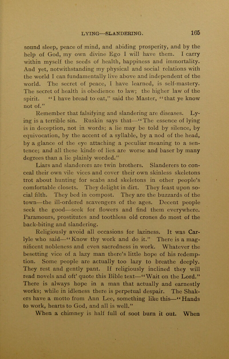 sound sleep, peace of mind, and abiding prosperity, and by the help of God, my own divine Ego I will have them. I carry within myself the seeds of health, happiness and immortality. And yet, notwithstanding my physical and social relations with the world I can fundamentally live above and independent of the world. The secret of peace, I have learned, is self-mastery. The secret of health is obedience to law; the higher law of the spirit. “I have bread to eat,” said the Master, “that ye know not of.” Remember that falsifying and slandering are diseases. Ly- ing is a terrible sin. Ruskin says that—“The essence of lying is in deception, not in words; a lie may be told by silence, by equivocation, by the accent of a syllable, by a nod of the head, by a glance of the eye attaching a peculiar meaning to a sen- tence; and all these kinds- of lies are worse and baser by many degrees than a lie plainly worded.” Liars and slanderers are twin brothers. Slanderers to con- ceal their own vile vices and cover their own skinless skeletons trot about hunting for scabs and skeletons in other people’s comfortable closets. They delight in dirt. They feast upon so- cial filth. They bed in compost. They are the buzzards of the town—the ill-ordered scavengers of the ages. Decent people seek the good—seek for flowers and find them everywhere. Paramours, prostitutes and toothless old crones do most of the back-biting and slandering. Religiously avoid all occasions for laziness. It was Car- lyle who said—“Know thy work and do it.” There is a mag- nificent nobleness and even sacredness in work. Whatever the besetting vice of a lazy man there’s little hope of his redemp- tion. Some people are actually too lazy to breathe deeply. They rest and gently pant. If religiously inclined they will read novels and oft’ quote this Bible text—“Wait on the Lord.” There is always hope in a man that actually and earnestly works; while in idleness there is perpetual despair. The Shak- ers have a motto from Ann Lee, something like this—“Hands to work, hearts to God, and all is well.” When a chimney is half full of soot burn it out. When