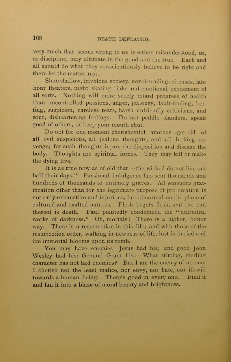 1G8 very much that seems wrong to us is either misunderstood, or, as discipline, may ultimate in the good and the true. Each and all should do what they conscientiously believe to be right and there let the matter rest. Shun shallow, frivolous society, novel-reading, circuses, late hour theaters, night skating rinks and emotional excitement of all sorts. Nothing will more surely retard progress of health than uncontrolled passions, anger, jealousy, fault-finding, fret- ting, suspicion, careless tears, harsh unfriendly criticisms, and sour, disheartening feelings. Do not peddle slanders, speak good of others, or keep your mouth shut. Do not for one moment cherishevilof another--get rid of all evil suspicions, all jealous thoughts, and all lurking re- venge; for such thoughts injure the disposition and disease the body. Thoughts are spiritual forces. They may kill or make the dying live. It is as true now as of old that “the wicked do not live out half their days.” Passional indulgence has sent thousands and hundreds of thousands to untimely graves. All sensuous grat- ification other than for the legitimate purpose of pro-creation is not only exhaustive and injurious, but abnormal on the plane of cultured and exalted natures. Flesh begets flesh, and the end thereof is death. Paul pointedly condemned the “unfruitful works of darkness.” Oh, mortals! There is a higher, better way. There is a resurrection in this life; and with those of the resurrection order, walking in newness of life, lust is buried and life immortal blooms upon its tomb. You may have enemies—Jesus had his; and good John Wesley had his; General Grant his. What stirring, sterling character has not had enemies? But I am the enemy of no one. I cherish not the least malice, nor envy, nor hate, nor ill-will towards a human being. There’s good in every one. Find it and fan it into a blaze of moral beauty and brightness.