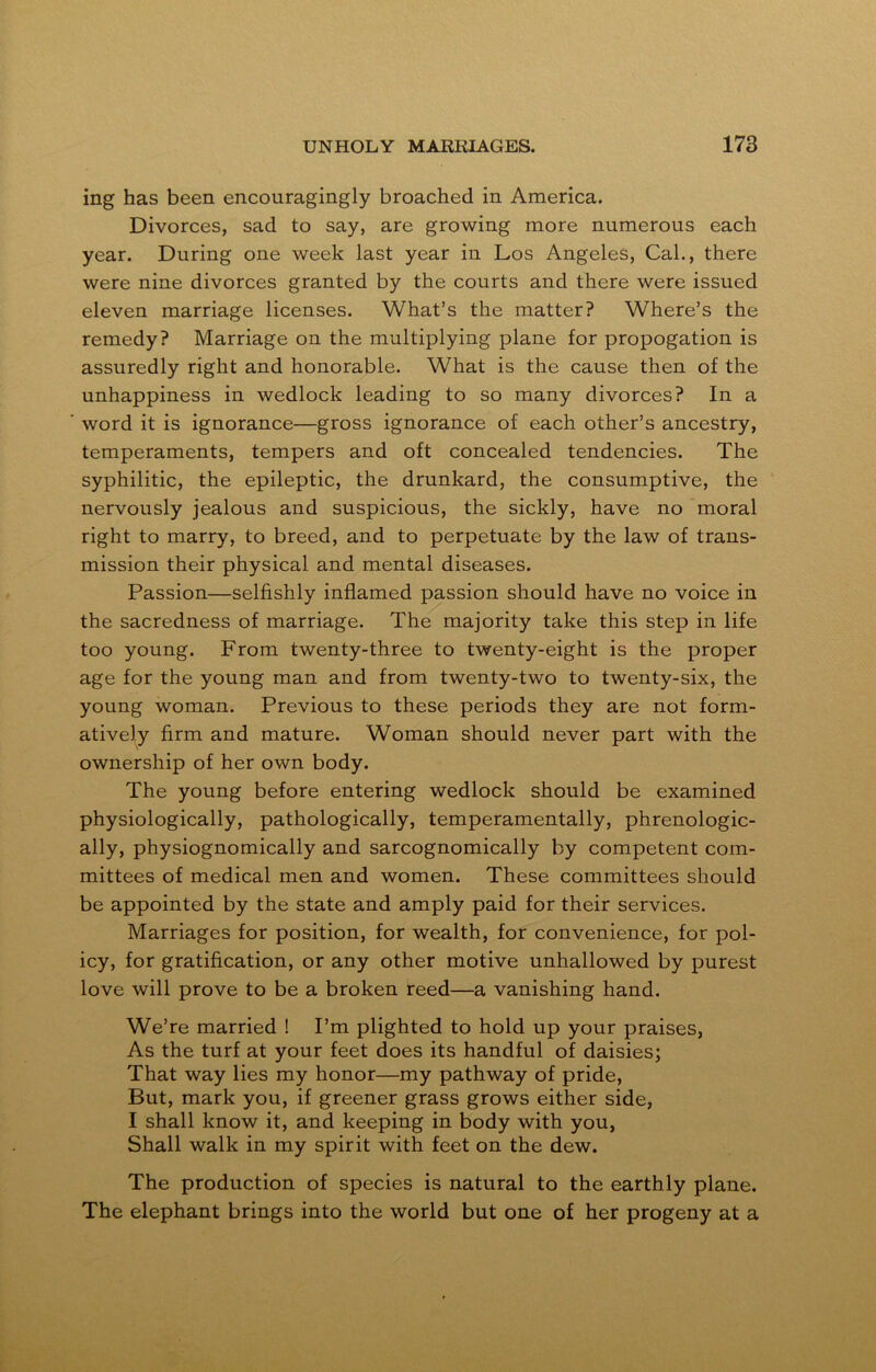 ing has been encouragingly broached in America. Divorces, sad to say, are growing more numerous each year. During one week last year in Los Angeles, Cal., there were nine divorces granted by the courts and there were issued eleven marriage licenses. What’s the matter? Where’s the remedy? Marriage on the multiplying plane for propogation is assuredly right and honorable. What is the cause then of the unhappiness in wedlock leading to so many divorces? In a word it is ignorance—gross ignorance of each other’s ancestry, temperaments, tempers and oft concealed tendencies. The syphilitic, the epileptic, the drunkard, the consumptive, the nervously jealous and suspicious, the sickly, have no moral right to marry, to breed, and to perpetuate by the law of trans- mission their physical and mental diseases. Passion—selfishly inflamed passion should have no voice in the sacredness of marriage. The majority take this step in life too young. From twenty-three to twenty-eight is the proper age for the young man and from twenty-two to twenty-six, the young woman. Previous to these periods they are not form- atively firm and mature. Woman should never part with the ownership of her own body. The young before entering wedlock should be examined physiologically, pathologically, temperamentally, phrenologic- ally, physiognomically and sarcognomically by competent com- mittees of medical men and women. These committees should be appointed by the state and amply paid for their services. Marriages for position, for wealth, for convenience, for pol- icy, for gratification, or any other motive unhallowed by purest love will prove to be a broken reed—a vanishing hand. We’re married ! I’m plighted to hold up your praises, As the turf at your feet does its handful of daisies; That way lies my honor—my pathway of pride, But, mark you, if greener grass grows either side, I shall know it, and keeping in body with you, Shall walk in my spirit with feet on the dew. The production of species is natural to the earthly plane. The elephant brings into the world but one of her progeny at a