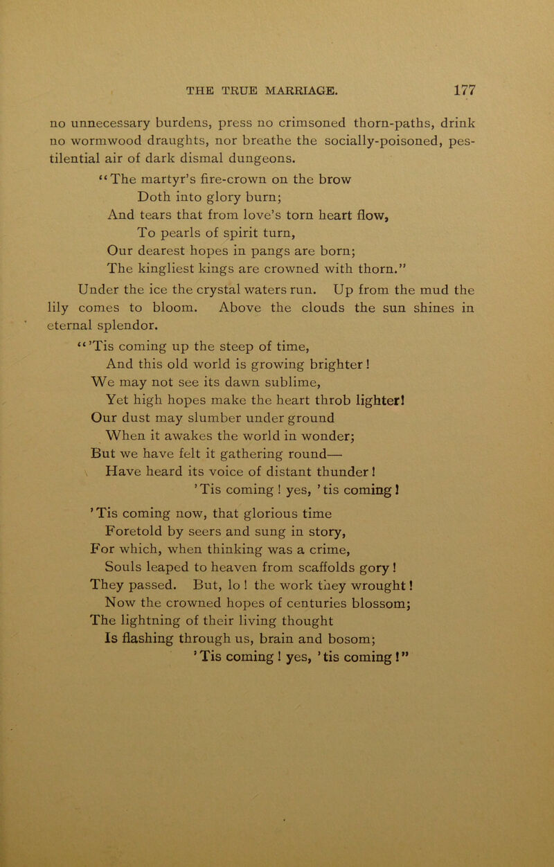 no unnecessary burdens, press no crimsoned thorn-paths, drink no wormwood draughts, nor breathe the socially-poisoned, pes- tilential air of dark dismal dungeons. “The martyr’s fire-crown on the brow Doth into glory burn; And tears that from love’s torn heart flow, To pearls of spirit turn, Our dearest hopes in pangs are born; The kingliest kings are crowned with thorn.” Under the ice the crystal waters run. Up from the mud the lily comes to bloom. Above the clouds the sun shines in eternal splendor. “’Tis coming up the steep of time, And this old world is growing brighter! We may not see its dawn sublime, Yet high hopes make the heart throb lighter! Our dust may slumber under ground When it awakes the world in wonder; But we have felt it gathering round— Have heard its voice of distant thunder! ’Tis coming ! yes, ’tis coming! ’Tis coming now, that glorious time Foretold by seers and sung in story, For which, when thinking was a crime, Souls leaped to heaven from scaffolds gory! They passed. But, lo ! the work they wrought! Now the crowned hopes of centuries blossom; The lightning of their living thought Is flashing through us, brain and bosom; ’Tis coming ! yes, ’tis coming !”