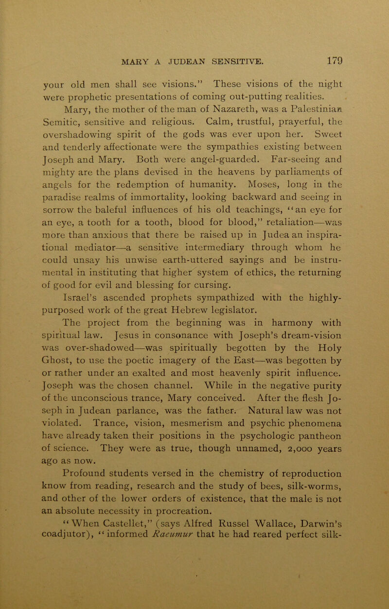 your old men shall see visions.” These visions of the night were prophetic presentations of coming out-putting realities. Mary, the mother of the man of Nazareth, was a Palestinian Semitic, sensitive and religious. Calm, trustful, prayerful, the overshadowing spirit of the gods was ever upon her. Sweet and tenderly affectionate were the sympathies existing between Joseph and Mary. Both were angel-guarded. Far-seeing and mighty are the plans devised in the heavens by parliaments of angels for the redemption of humanity. Moses, long in the paradise realms of immortality, looking backward and seeing in sorrow the baleful influences of his old teachings, “an eye for an eye, a tooth for a tooth, blood for blood,” retaliation—was more than anxious that there be raised up in Judea an inspira- tional mediator—a sensitive intermediary through whom he could unsay his unwise earth-uttered sayings and be instru- mental in instituting that higher system of ethics, the returning of good for evil and blessing for cursing. Israel’s ascended prophets sympathized with the highly- purposed work of the great Hebrew legislator. The project from the beginning was in harmony with spiritual law. Jesus in consonance with Joseph’s dream-vision was over-shadowed—was spiritually begotten by the Holy Ghost, to use the poetic imagery of the East—was begotten by or rather under an exalted and most heavenly spirit influence. Joseph was the chosen channel. While in the negative purity of the unconscious trance, Mary conceived. After the flesh Jo- seph in Judean parlance, was the father. Natural law was not violated. Trance, vision, mesmerism and psychic phenomena have already taken their positions in the psychologic pantheon of science. They were as true, though unnamed, 2,000 years ago as now. Profound students versed in the chemistry of reproduction know from reading, research and the study of bees, silk-worms, and other of the lower orders of existence, that the male is not an absolute necessity in procreation. “When Castellet,” (says Alfred Russel Wallace, Darwin’s coadjutor), “ informed Raeumur that he had reared perfect silk-