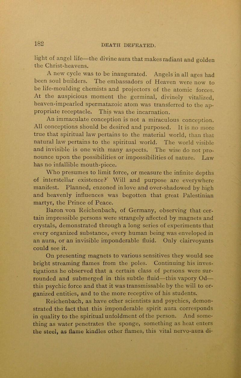 light of angel life—the divine aura that makes radiant and golden the Christ-heavens. A new cycle was to be inaugurated. Angels in all ages had been soul builders. The embassadors of Heaven were now to be life-moulding chemists and projectors of the atomic forces. At the auspicious moment the germinal, divinely vitalized, heaven-impearled spermatazoic atom was transferred to the ap- propriate receptacle. This was the incarnation. An immaculate conception is not a miraculous conception. All conceptions should be desired and purposed. It is no more true that spiritual law pertains to the material world, than that natural law pertains to the spiritual world. The world visible and invisible is one with many aspects. The wise do not pro- nounce upon the possibilities or impossibilities of nature. Law has no infallible mouth-piece. Who presumes to limit force, or measure the infinite depths of interstellar existence? Will and purpose are everywhere manifest. Planned, enzoned in love and over-shadowed by high and heavenly influences was begotten that great Palestinian martyr, the Prince of Peace. Baron von Reichenbach, of Germany, observing that cer- tain impressible persons were strangely affected by magnets and crystals, demonstrated through a long series of experiments that every organized substance, every human being was enveloped in an aura, or an invisible imponderable fluid. Only clairvoyants could see it. On presenting magnets to various sensitives they would see bright streaming flames from the poles. Continuing his inves- tigations he observed that a certain class of persons were sur- rounded and submerged in this subtle fluid—this vapory Od— this psychic force and that it was transmissable by the will to or- ganized entities, and to the more receptive of his students. Reichenbach, as have other scientists and psychics, demon- strated the fact that this imponderable spirit aura corresponds in quality to the spiritual unfoldment of the person. And some- thing as water penetrates the sponge, something as heat enters the steel, as flame kindles other flames, this vital nervo-aura di-