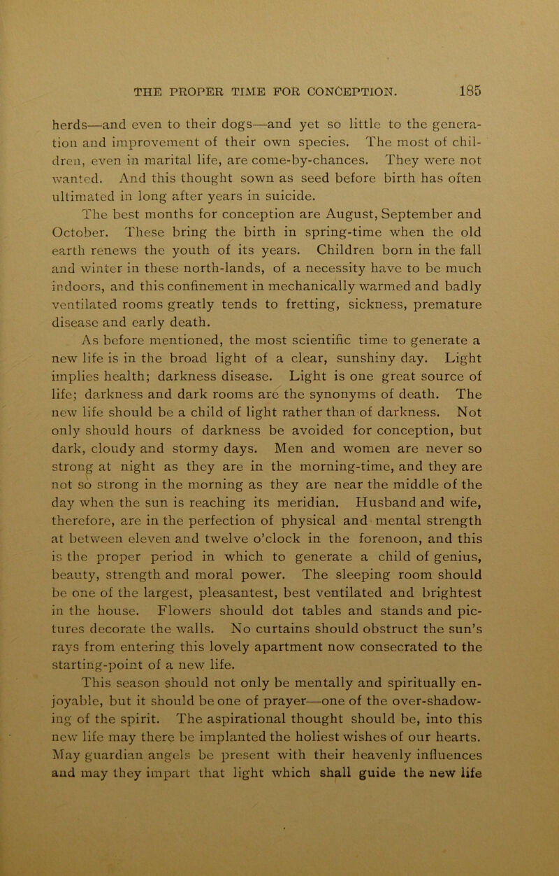 herds—and even to their dogs—and yet so little to the genera- tion and improvement of their own species. The most of chil- dren, even in marital life, are come-by-chances. They were not wanted. And this thought sown as seed before birth has often ultimated in long after years in suicide. The best months for conception are August, September and October. These bring the birth in spring-time when the old earth renews the youth of its years. Children born in the fall and winter in these north-lands, of a necessity have to be much indoors, and this confinement in mechanically warmed and badly ventilated rooms greatly tends to fretting, sickness, premature disease and ep.rly death. As before mentioned, the most scientific time to generate a new life is in the broad light of a clear, sunshiny day. Light implies health; darkness disease. Light is one great source of life; darkness and dark rooms are the synonyms of death. The new life should be a child of light rather than of darkness. Not only should hours of darkness be avoided for conception, but dark, cloudy and stormy days. Men and women are never so strong at night as they are in the morning-time, and they are not so strong in the morning as they are near the middle of the day when the sun is reaching its meridian. Husband and wife, therefore, are in the perfection of physical and mental strength at between eleven and twelve o’clock in the forenoon, and this is the proper period in which to generate a child of genius, beauty, strength and moral power. The sleeping room should be one of the largest, pleasantest, best ventilated and brightest in the house. Flowers should dot tables and stands and pic- tures decorate the walls. No curtains should obstruct the sun’s rays from entering this lovely apartment now consecrated to the starting-point of a new life. This season should not only be mentally and spiritually en- joyable, but it should be one of prayer—one of the over-shadow- ing of the spirit. The aspirational thought should be, into this new life may there be implanted the holiest wishes of our hearts. May guardian angels be present with their heavenly influences and may they impart that light which shall guide the new life