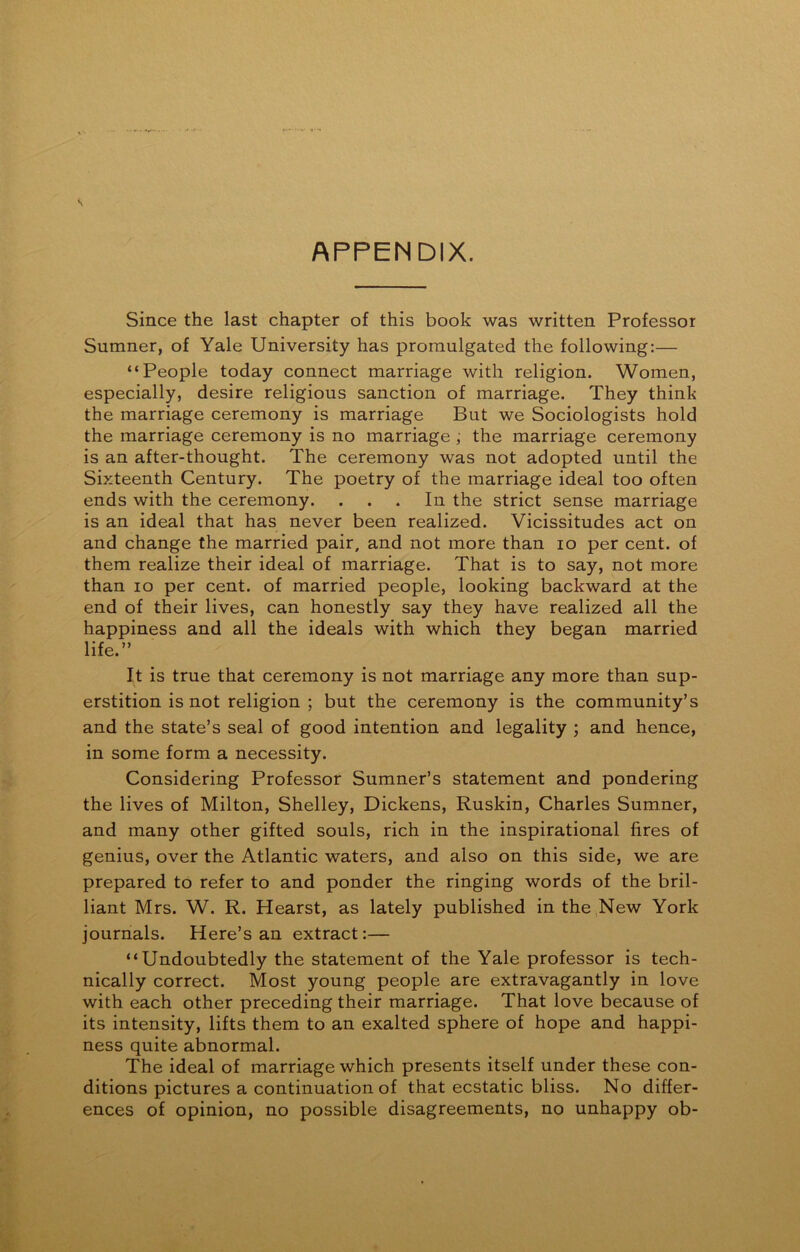 APPENDIX. Since the last chapter of this book was written Professor Sumner, of Yale University has promulgated the following:— “People today connect marriage with religion. Women, especially, desire religious sanction of marriage. They think the marriage ceremony is marriage But we Sociologists hold the marriage ceremony is no marriage , the marriage ceremony is an after-thought. The ceremony was not adopted until the Sixteenth Century. The poetry of the marriage ideal too often ends with the ceremony. ... In the strict sense marriage is an ideal that has never been realized. Vicissitudes act on and change the married pair, and not more than io per cent, of them realize their ideal of marriage. That is to say, not more than io per cent, of married people, looking backward at the end of their lives, can honestly say they have realized all the happiness and all the ideals with which they began married life.” It is true that ceremony is not marriage any more than sup- erstition is not religion ; but the ceremony is the community’s and the state’s seal of good intention and legality ; and hence, in some form a necessity. Considering Professor Sumner’s statement and pondering the lives of Milton, Shelley, Dickens, Ruskin, Charles Sumner, and many other gifted souls, rich in the inspirational fires of genius, over the Atlantic waters, and also on this side, we are prepared to refer to and ponder the ringing words of the bril- liant Mrs. W. R. Hearst, as lately published in the New York journals. Here’s an extract:— “Undoubtedly the statement of the Yale professor is tech- nically correct. Most young people are extravagantly in love with each other preceding their marriage. That love because of its intensity, lifts them to an exalted sphere of hope and happi- ness quite abnormal. The ideal of marriage which presents itself under these con- ditions pictures a continuation of that ecstatic bliss. No differ- ences of opinion, no possible disagreements, no unhappy ob-