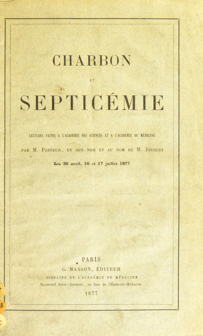 CHARBON ET SEPTICÉMIE LECTURES FAITES A L’ACAIlÉHlE DES SCIENCES ET A L’ACADEMIE DE MÉDECINE PAR M. PaSTFAIR, EN SON NOM F.T AU NOM DE M. JOUUERT 0 Les 30 avril, 16 et 17 juillet 1877 PARIS % G. MASSON, ÉDITEUR LIBRAIRE DE I.’A C A D É M I E DE MÉDECINE Boulevard Suint - Germain, en face do l'Ecole-dc-Médccine 1877