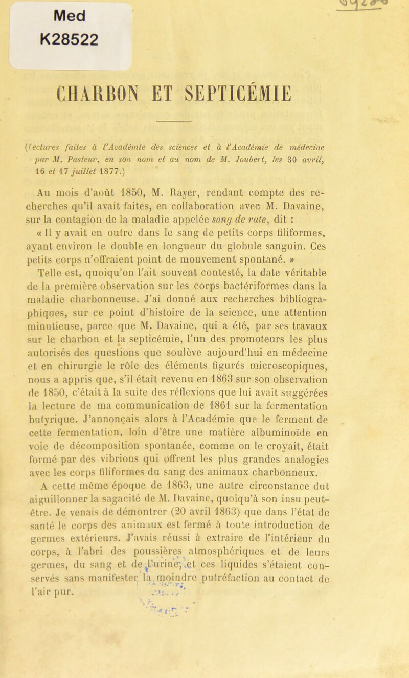 Med K28522 CHARBON ET SEPTICÉMIE (lectures faites à l’Académie des sciences et à l’Académie de médecine par M. Pasteur, en son nom et au nom de M. Joubert, les 30 avril, 16 et 17 juillet 1877.) Au mois d’août 1850, M. Rayer, rendant compte des re- cherches qu’il avait faites, en collaboration avec M. Davaine, sur la contagion de la maladie appelée sancj de rate, dit : « Il y avait en outre dans le sang de petits corps fdiformes, ayant environ le double en longueur du globule sanguin. Ces petits corps n’offraient point de mouvement spontané. » Telle est, quoiqu’on l’ait souvent contesté, la date véritable de la première observation sur les corps bactériformes dans la maladie charbonneuse. J’ai donné aux recherches bibliogra- phiques, sur ce point d’histoire de la science, une attention minutieuse, parce que M. Davaine, qui a été, par ses travaux sur le charbon et la septicémie, l’un des promoteurs les plus autorisés des questions que soulève aujourd’hui en médecine et en chirurgie le rôle des éléments figurés microscopiques, nous a appris que, s’il était revenu en 1863 sur son observation de 1850, c’était à la suite des réflexions que lui avait suggérées la lecture de ma communication de 1861 sur la fermentation butyrique. J’annonçais alors à l’Académie que le ferment de cette fermentation, loin d’ètre une matière albuminoïde en voie de décomposition spontanée, comme on le croyait, était formé par des vibrions qui offrent les plus grandes analogies avec les corps fdiformes du sang des animaux charbonneux. A cette même époque de 1863, une autre circonstance duL aiguillonner la sagacité de M. Davaine, quoiqu’ù. son insu peut- être. Je venais de démontrer (20 avril 1863) que dans l’état de santé le corps des animaux est fermé il toute introduction de germes extérieurs. J’avais réussi h extraire de l’intérieur du corps, à l’abri des poussières atmosphériques et de leurs germes, du sang et de d’uriner,(et ces liquides s’étaient con- servés sans manifester la.moindre putréfaction au contact de l’air pur.