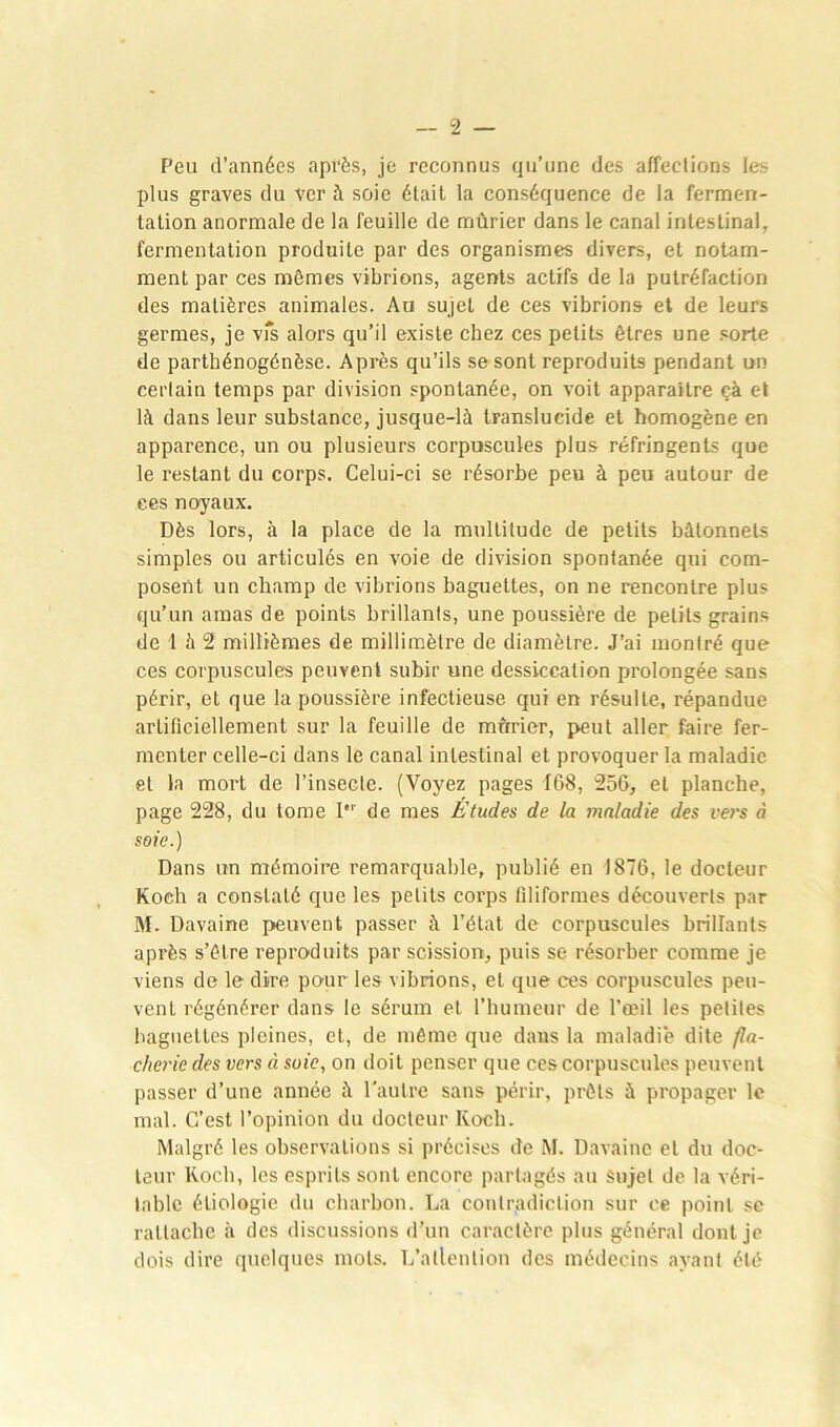 Peu d’années après, je reconnus qu’une des affections les plus graves du ver à soie était la conséquence de la fermen- tation anormale de la feuille de mûrier dans le canal intestinal, fermentation produite par des organismes divers, et notam- ment par ces mêmes vibrions, agents actifs de la putréfaction des matières animales. Au sujet de ces vibrions et de leurs germes, je vis alors qu’il existe chez ces petits êtres une sorte de partbénogénèse. Après qu’ils se sont reproduits pendant un cerlain temps par division spontanée, on voit apparaître çà et là dans leur substance, jusque-là translucide et homogène en apparence, un ou plusieurs corpuscules plus réfringents que le restant du corps. Celui-ci se résorbe peu à peu autour de ces noyaux. Dès lors, à la place de la multitude de petits bâtonnets simples ou articulés en voie de division spontanée qui com- posent un champ de vibrions baguettes, on ne rencontre plus qu’un amas de points brillants, une poussière de petits grains de 1 à 2 millièmes de millimètre de diamètre. J’ai montré que ces corpuscules peuvent subir une dessiccation prolongée sans périr, et que la poussière infectieuse qui en résulte, répandue artificiellement sur la feuille de mûrier, peut aller faire fer- menter celle-ci dans le canal intestinal et provoquer la maladie et la mort de l’insecte. (Voyez pages 168, 256, et planche, page 228, du tome Ier de mes Etudes de la maladie des vers à soie.) Dans un mémoire remarquable, publié en 1876, le docteur Koeh a constaté que les petits corps filiformes découverts par M. Davaine peuvent passer à l’état de corpuscules brillants après s’être reproduits par scission, puis se résorber comme je viens de le dire pour les vibrions, et que ces corpuscules peu- vent régénérer dans le sérum et l’humeur de l’œil les petites baguettes pleines, et, de même que dans la maladie dite fla- cherie des vers à suie, on doit penser que ces corpuscules peuvent passer d’une année à l'autre sans périr, prêts à propager le mal. C’est l’opinion du docteur Ivoch. Malgré les observations si précises de M. Davaine et du doc- teur Koch, les esprits sont encore partagés au Sujet de la véri- table étiologie du charbon. La contradiction sur ce point se rattache à des discussions d’un caractère plus général dont je dois dire quelques mots. L’allention des médecins ayant été