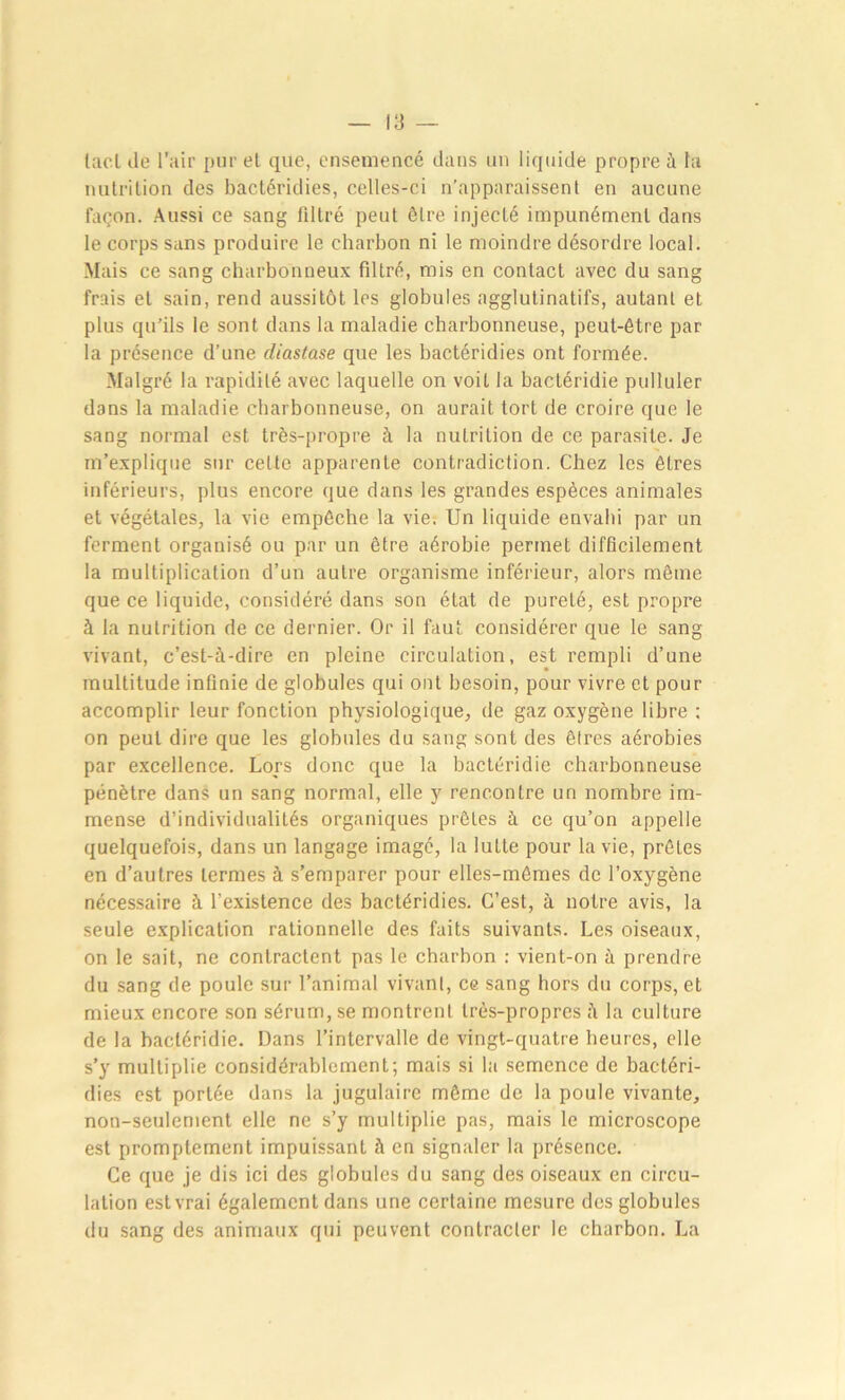 lacl de l'air pur el que, ensemencé dans un liquide propre à la nutrition des bactéridies, celles-ci n’apparaissent en aucune façon. Aussi ce sang filtré peut être injecté impunément dans le corps sans produire le charbon ni le moindre désordre local. Mais ce sang charbonneux filtré, mis en contact avec du sang frais el sain, rend aussitôt les globules agglutinatifs, autant et plus qu’ils le sont dans la maladie charbonneuse, peut-être par la présence d’une diastase que les bactéridies ont formée. Malgré la rapidité avec laquelle on voit la bactéridie pulluler dans la maladie charbonneuse, on aurait tort de croire que le sang normal est très-propre à la nutrition de ce parasite. Je m’explique sur cette apparente contradiction. Chez les êtres inférieurs, plus encore que dans les grandes espèces animales et végétales, la vie empêche la vie. Un liquide envahi par un ferment organisé ou par un être aérobie permet difficilement la multiplication d’un autre organisme inférieur, alors même que ce liquide, considéré dans son état de pureté, est propre à la nutrition de ce dernier. Or il faut considérer que le sang vivant, c’est-à-dire en pleine circulation, est rempli d’une multitude infinie de globules qui ont besoin, pour vivre et pour accomplir leur fonction physiologique, de gaz oxygène libre : on peut dire que les globules du sang sont des êtres aérobies par excellence. Lors donc que la bactéridie charbonneuse pénètre dans un sang normal, elle y rencontre un nombre im- mense d’individualités organiques prêles à ce qu’on appelle quelquefois, dans un langage imagé, la lutte pour la vie, prêles en d’autres termes à s’emparer pour elles-mêmes de l’oxygène nécessaire à l’existence des bactéridies. C’est, à notre avis, la seule explication rationnelle des faits suivants. Les oiseaux, on le sait, ne contractent pas le charbon : vient-on à prendre du sang de poule sur l’animal vivant, ce sang hors du corps, et mieux encore son sérum, se montrent très-propres à la culture de la bactéridie. Dans l’intervalle de vingt-quatre heures, elle s’y multiplie considérablement; mais si la semence de bactéri- dies est portée dans la jugulaire môme de la poule vivante, non-seulement elle ne s’y multiplie pas, mais le microscope est promptement impuissant à en signaler la présence. Ce que je dis ici des globules du sang des oiseaux en circu- lation est vrai également dans une certaine mesure des globules du sang des animaux qui peuvent contracter le charbon. La