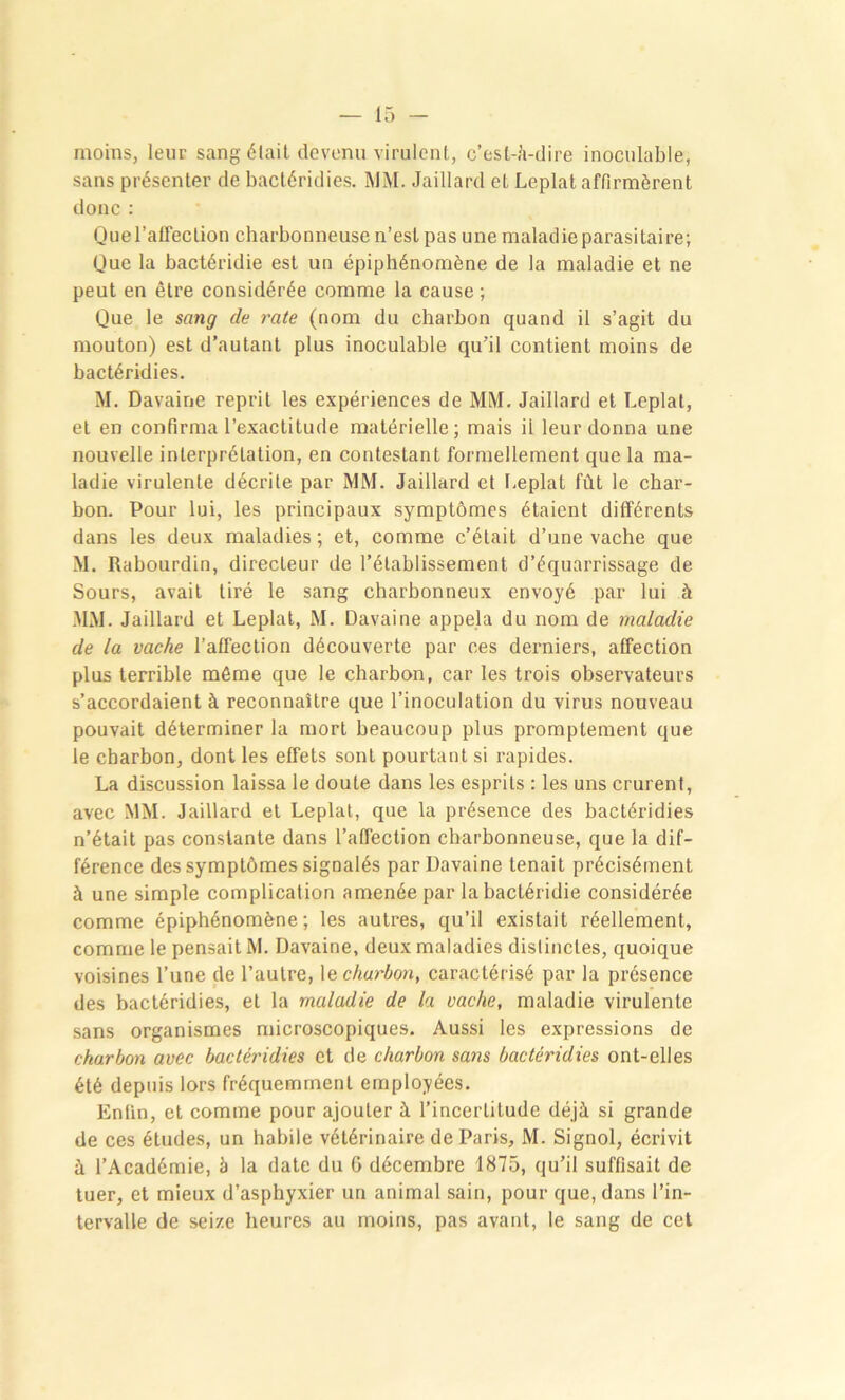 moins, leur sang était devenu virulent, c’esl-,!i-dire inoculable, sans présenter de bactéridies. MM. Jaillard et Leplat affirmèrent donc : Quel’atTection charbonneuse n’est pas une maladie parasitaire; Que la bactéridie est un épiphénomène de la maladie et ne peut en être considérée comme la cause; Que le sang de rate (nom du charbon quand il s’agit du mouton) est d’autant plus inoculable qu’il contient moins de bactéridies. M. Davaine reprit les expériences de MM. Jaillard et Leplat, et en confirma l’exactitude matérielle; mais il leur donna une nouvelle interprétation, en contestant formellement que la ma- ladie virulente décrite par MM. Jaillard et Leplat fût le char- bon. Pour lui, les principaux symptômes étaient différents dans les deux maladies; et, comme c’était d’une vache que M. Rabourdin, directeur de l’établissement d’équarrissage de Sours, avait tiré le sang charbonneux envoyé par lui à MM. Jaillard et Leplat, M. Davaine appela du nom de maladie de la vache l’affection découverte par ces derniers, affection plus terrible même que le charbon, car les trois observateurs s’accordaient à reconnaître que l’inoculation du virus nouveau pouvait déterminer la mort beaucoup plus promptement que le charbon, dont les effets sont pourtant si rapides. La discussion laissa le doute dans les esprits : les uns crurent, avec MM. Jaillard et Leplat, que la présence des bactéridies n’était pas constante dans l’affection charbonneuse, que la dif- férence des symptômes signalés par Davaine tenait précisément à une simple complication amenée par la bactéridie considérée comme épiphénomène; les autres, qu’il existait réellement, comme le pensait M. Davaine, deux maladies distinctes, quoique voisines l’une de l’autre, 1 echarbon, caractérisé par la présence des bactéridies, et la maladie de la vache, maladie virulente sans organismes microscopiques. Aussi les expressions de charbon avec bactéridies et de charbon sans bactéridies ont-elles été depuis lors fréquemment employées. Enfin, et comme pour ajouter à l’incertitude déjà si grande de ces études, un habile vétérinaire de Paris, M. Signol, écrivit à l’Académie, à la date du G décembre 1875, qu’il suffisait de tuer, et mieux d’asphyxier un animal sain, pour que, dans l’in- tervalle de seize heures au moins, pas avant, le sang de cet