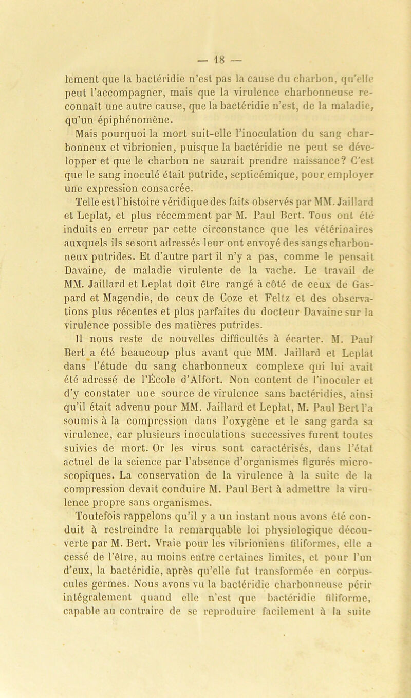 lement que la bactéridie n’est pas la cause du charbon, qu’elle peut l’accompagner, mais que la virulence charbonneuse re- connaît une autre cause, que la bactéridie n’est, de la maladie, qu’un épiphénomène. Mais pourquoi la mort suit-elle l’inoculation du sang char- bonneux et vibrionien, puisque la bactéridie ne peut se déve- lopper et que le charbon ne saurait prendre naissance? C'est que le sang inoculé était putride, septicémique, pour employer une expression consacrée. Telle est l’histoire véridique des faits observés par MM. Jaillard et Leplat, et plus récemment par M. Paul Bert. Tous ont été induits en erreur par cette circonstance que les vétérinaires auxquels ils sesont adressés leur ont envoyé des sangs charbon- neux putrides. Et d’autre part il n’y a pas, comme le pensait Davaine, de maladie virulente de la vache. Le travail de MM. Jaillard et Leplat doit être rangé à côté de ceux de Gas- pard et Magendie, de ceux de Coze et Feltz et des observa- tions plus récentes et plus parfaites du docteur Davaine sur la virulence possible des matières putrides. 11 nous j’este de nouvelles difficultés à écarter. M. Paul Bert a été beaucoup plus avant que MM. Jaillard et Leplat dans l’étude du sang charbonneux complexe qui lui avait été adressé de l’École d’Alfort. Non content de l’inoculer et d’y constater une source de virulence sans bactéridies, ainsi qu’il était advenu pour MM. Jaillard et Leplat, M. Paul Bert l’a soumis à la compression dans l’oxygène et le sang garda sa virulence, car plusieurs inoculations successives furent toutes suivies de mort. Or les virus sont caractérisés, dans l’état actuel de la science par l’absence d’organismes figurés micro- scopiques. La conservation de la virulence à la suite de la compression devait conduire M. Paul Bert à admettre la viru- lence propre sans organismes. Toutefois rappelons qu’il y a un instant nous avons été con- duit à restreindre la remarquable loi physiologique décou- verte par M. Bert. Vraie pour les vibrioniens filiformes, elle a cessé de l’être, au moins entre certaines limites, et pour l’un d’eux, la bactéridie, après qu’elle fut transformée en corpus- cules germes. Nous avons vu la bactéridie charbonneuse périr intégralement quand elle n’est que bactéridie filiforme, capable au contraire de se reproduire facilement la suite