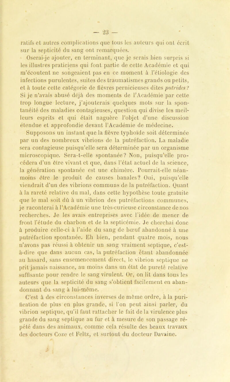 ratifset autres complications que tous les auteurs qui ont écrit sur la septicité du sang ont remarquées. Oserai-je ajouter, en terminant, que je serais bien surpris si les illustres praticiens qui font partie de cette Académie et qui m’écoutent ne songeaient pas en ce moment à l’étiologie des infections purulentes, suites des traumatismes grands ou petits, et à toute celte catégorie de fièvres pernicieuses dites putrides? Si je n’avais abusé déjà des moments de l’Académie par cette trop longue lecture, j’ajouterais quelques mots sur la spon- tanéité des maladies contagieuses, question qui divise les meil- leurs esprits et qui était naguère l’objet d’une discussion étendue et approfondie devant l’Académie de médecine. Supposons un inslant que la fièvre typhoïde soit déterminée par un des nombreux vibrions de la putréfaction. La maladie sera contagieuse puisqu’elle sera déterminée par un organisme microscopique. Sera-t-elle spontanée? Non, puisqu’elle pro- cédera d’un être vivant et que, dans l’état actuel de la science, la génération spontanée est une chimère. Pourrait-elle néan- moins être le produit de causes banales? Oui, puisqu’elle viendrait d’un des vibrions communs de la putréfaction. Quant à la rareté relative du mal, dans cette hypothèse toute gratuile que le mal soit dû à un vibrion des putréfactions communes, je raconterai à l’Académie une très-curieuse circonstance de nos recherches. Je les avais entreprises avec l’idée de mener de front l’étude du charbon et de la septicémie. Je cherchai donc à produire celle-ci à l’aide du sang de bœuf abandonné à une putréfaction spontanée. Eh bien, pendant quatre mois, nous n’avons pas réussi à obtenir un sang vraiment septique, c’est- à-dire que dans aucun cas, la putréfaction étant abandonnée au hasard, sans ensemencement direct, le vibrion septique ne prit jamais naissance, au moins dans un état de pureté relative suffisante pour rendre le sang virulent. Or, on lit dans tous les auteurs que la septicité du sang s’obtient facilement en aban- donnant du sang à lui-môme. C’est à des circonstances inverses de même ordre, à la puri- fication de plus en plus grande, si l’on peut ainsi parler, du vibrion septique, qu’il faut rattacher le fait de la virulence plus grande du sang septique au fur et à mesure de son passage ré- pété dans des animaux, comme cela résulte des beaux travaux des docteurs Coze et Feltz, et surtout du docteur Davaine.