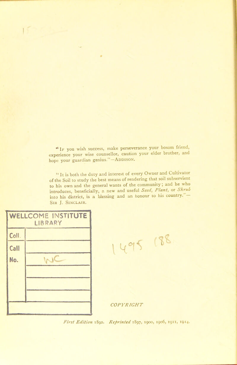 “ If you wish success, make perseverance your bosom friend, experience your wise counsellor, caution your elder brother, and hope your guardian genius.*'—Addison. “ It is both the duty and interest of every Owner and Cultivator of the Soil to study the best means of rendering that soil subservient to his own and the general wants of the community; and he who introduces, beneficially, a new and useful Seed, Plant, or Shruh into his district, is a hlessing and an honour to his country. Sir J. Sinclair. WELLCOME IMSTITUTE LIBRARY Coll Call No. COPYRIGHT First Edition 1892. Reprinted 1897, 1900, 1906, 1911, 1914.