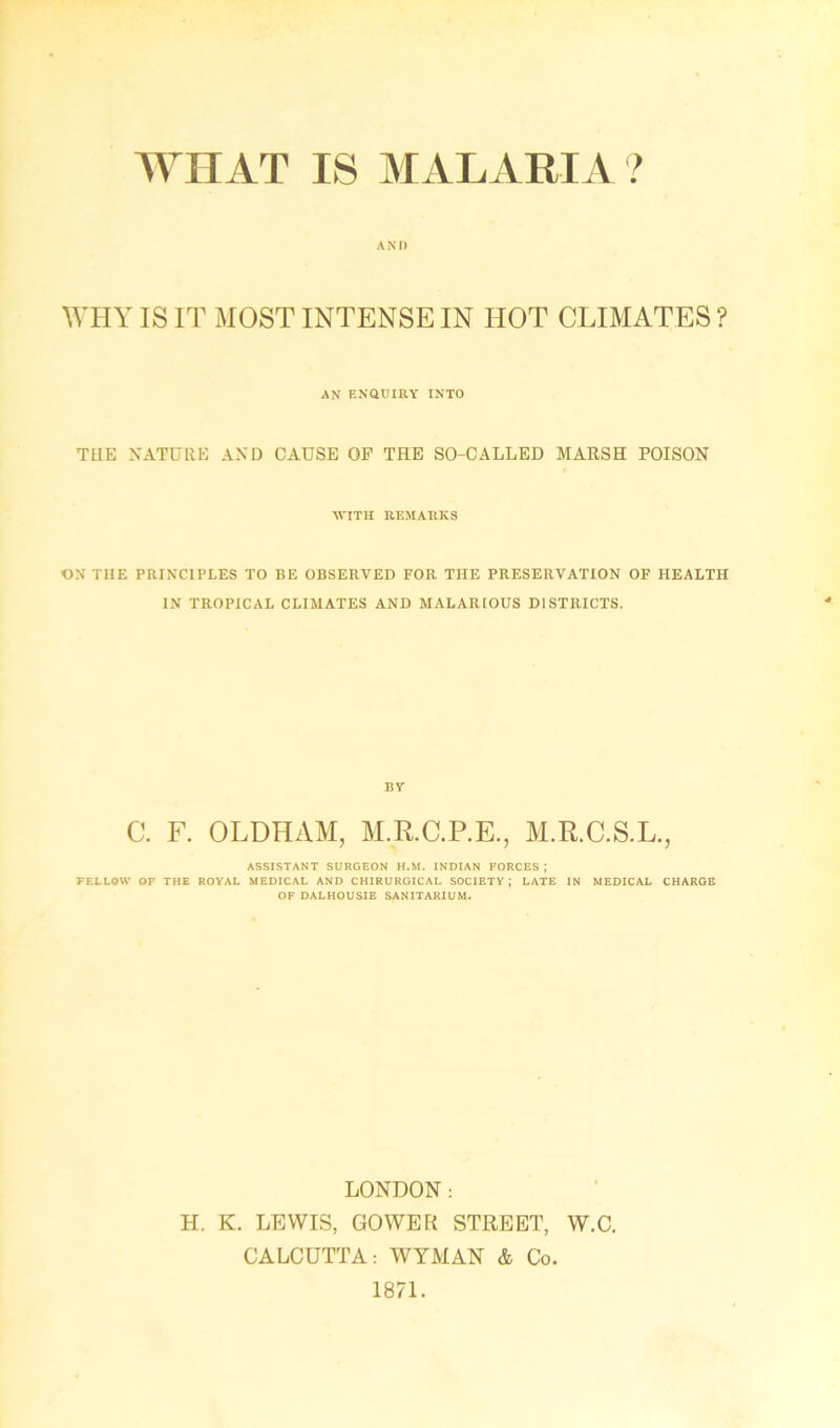 WHAT IS MALARIA? A NI) WHY IS IT MOST INTENSE IN HOT CLIMATES ? AN ENQUIRY INTO THE NATURE AND CAUSE OF THE SO-CALLED MARSH POISON WITH REMARKS ON THE PRINCIPLES TO BE OBSERVED FOR THE PRESERVATION OF HEALTH IN TROPICAL CLIMATES AND MALARIOUS DISTRICTS. BY C. F. OLDHAM, M.R.C.P.E., M.R.C.S.L., ASSISTANT SURGEON H.M. INDIAN FORCES ; FELLOW OF THE ROYAL MEDICAL AND CHIRURGICAL SOCIETY; LATE IN MEDICAL CHARGE OF DALHOUSIE SANITARIUM. LONDON: H. K. LEWIS, GOWER STREET, W.C. CALCUTTA: WYMAN & Co. 1871.