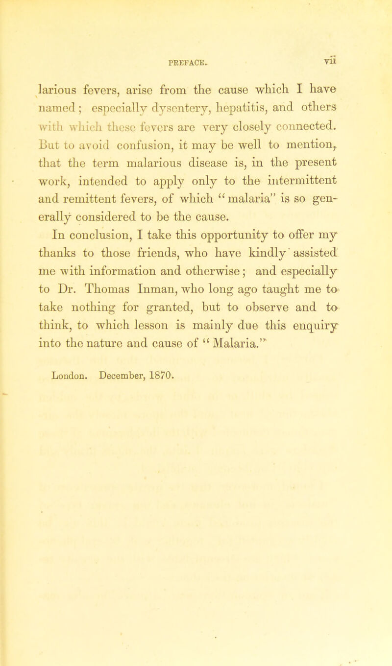 larious fevers, arise from the cause which I have named ; especially dysentery, hepatitis, and others witli which these fevers are very closely connected. But to avoid confusion, it may be well to mention, that the term malarious disease is, in the present work, intended to apply only to the intermittent and remittent fevers, of which “ malaria” is so gen- erally considered to be the cause. In conclusion, I take this opportunity to offer my thanks to those friends, who have kindly' assisted me with information and otherwise; and especially to Dr. Thomas Inman, who long ago taught me to take nothing for granted, but to observe and to think, to which lesson is mainly due this enquiry into the nature and cause of u Malaria.’* London. December, 1870.