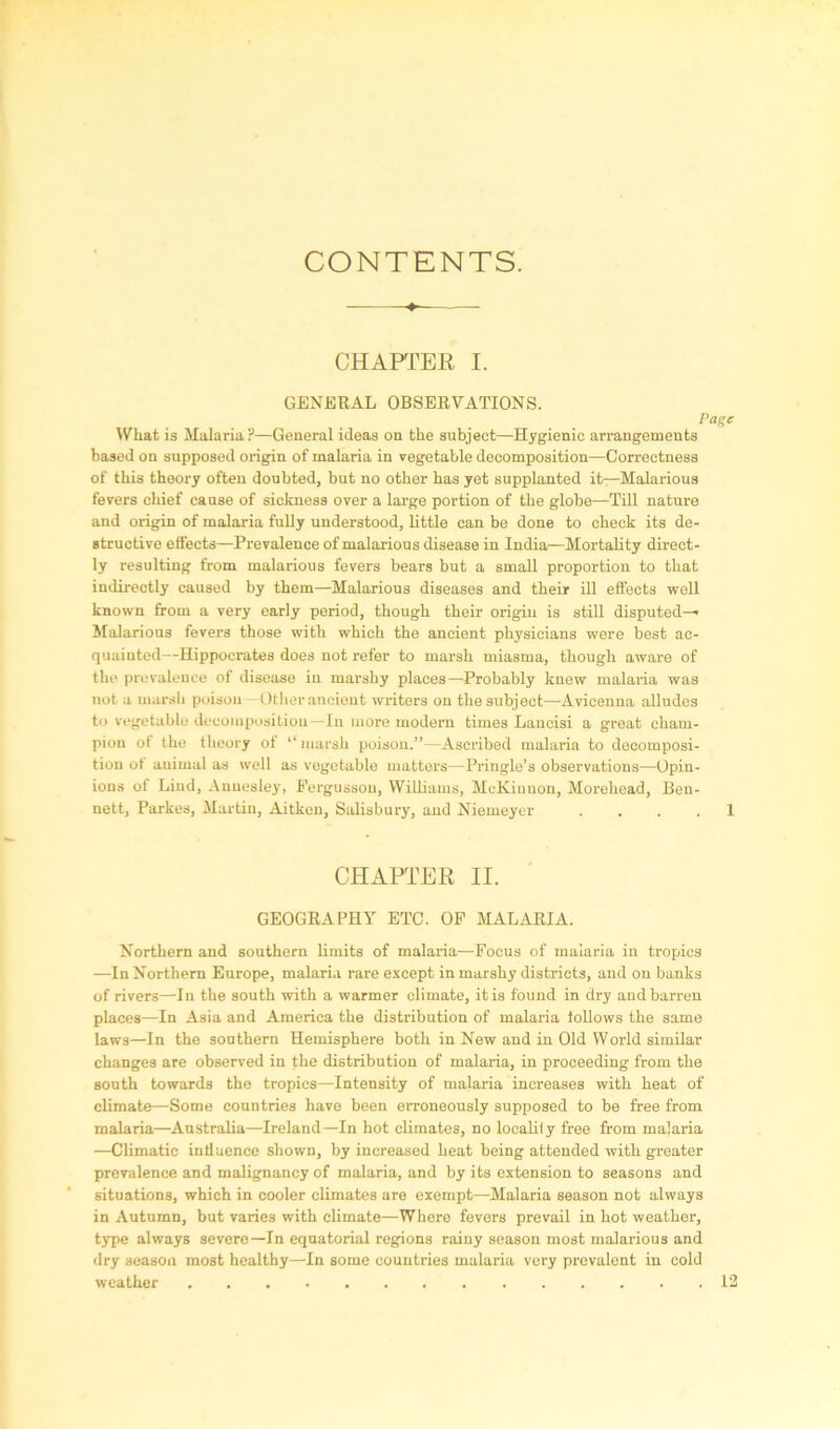 CONTENTS. CHAPTER I. GENERAL OBSERVATIONS. Page What is Malaria?—General ideas on the subject—Hygienic arrangements based on supposed origin of malaria in vegetable decomposition—Correctness of this theory often doubted, but no other has yet supplanted it—Malarious fevers chief cause of sickness over a large portion of the globe—Till nature and origin of malaria fully understood, little can be done to check its de- structive effects—Prevalence of malarious disease in India—Mortality direct- ly resulting from malarious fevers bears but a small proportion to that indirectly caused by them—Malarious diseases and their ill effects well known from a very early period, though their origin is still disputed— Malarious fevers those with which the ancient physicians were best ac- quainted—Hippocrates does not refer to marsh miasma, though aware of the prevalence of disease in marshy places—Probably knew malaria was not a marsh poison —Other ancient writers on the subject—Avicenna alludes to vegetable decomposition—In more modern times Lancisi a great cham- pion of the theory of “ marsh poison.”—Ascribed malaria to decomposi- tion of animal as well as vegetable matters—Pringle’s observations—Opin- ions of Lind, Annesley, Fergusson, Williams, McKinnon, Morehead, Ben- nett, Parkes, Martin, Aitken, Salisbury, and Niemeyer . . . . 1 CHAPTER II. GEOGRAPHY ETC. OF MALARIA. Northern and southern limits of malaria—Focus of malaria in tropics —In Northern Europe, malaria rare except in marshy districts, and on banks of rivers—In the south with a warmer climate, it is found in dry and barren places—In Asia and America the distribution of malaria follows the same laws—In the southern Hemisphere both in New and in Old World similar changes are observed in the distribution of malaria, in proceeding from the south towards the tropics—Intensity of malaria increases with heat of climate—Some countries have been erroneously supposed to be free from malaria—Australia—Ireland—In hot climates, no localify free from malaria —Climatic influence shown, by increased heat being attended with greater prevalence and malignancy of malaria, and by its extension to seasons and situations, which in cooler climates are exempt—Malaria season not always in Autumn, but varies with climate—Where fevers prevail in hot weather, type always severe—In equatorial regions rainy season most malarious and dry season most healthy—In some countries malaria very prevalent in cold weather 12