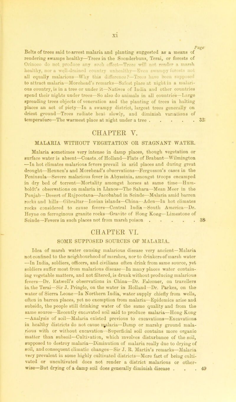 Page Belts of trees said to arrest malaria and planting suggested as a means of rendering swamps healthy—Trees in the Soonderbuns, Terai, or forests of Orinoco do not produce any such effect—Trees will not render a marsh healthy, nor a well-drained country unhenltliy—Even swampy forests not all equally malarious—Why this difference ?—Trees have been supposed to attract malaria—Morehead’s remarks—Safest place at night iu a malari- ous country, is in a tree or under it—Natives of India and other countries spend their nights under trees—So also do animals in all countries—Largo spreading trees objects of veneration and the planting of trees in halting places an act of piety—In a swampy district, largest trees generally on driest ground—Trees radiate heat slowly, and diminish variations of temperature—The warmest place at night under a tree 32: CHAPTER V. MALARIA WITHOUT VEGETATION OR STAGNANT WATER. Malaria sometimes very intense in damp places, though vegetation or surface water is absent—Coasts, of Holland—Flats of Brabant—Wilmington —In hot climates malarious fevers prevail in arid places and during great drought—Hennen’s and Morehead’s observations—Fergusson’s cases in the Peninsula—Severe malarious fever in Abyssinia, amongst troops encamped in dry bed of torrent—Mortality amongst horses at same time—Hum- boldt’s observations on malaria in Llanos—The Sahara—Mean Meer in the Punjab—Desert of Rajpootana—Jacobabad in Scinde—Malaria amid barren rocks and hills—Gibraltar—Ionian islands—China—Aden—In hot climates rocks considered to cause fevers—Central India—South America—Dr. Heyne on ferruginous granite rocks—Granite of Gong Kong—Limestone of Scinde—Fevers in such places not from marsh poison 33 CHAPTER VI. SOME SUPPOSED SOURCES OF MALARIA. Idea of marsh water causing malarious disease very ancient—Malaria not confined to the neighbourhood of mnrshes, nor to drinkers of marsh water —In India, soldiers, officers, and civilians often drink from same source, yet soldiers suffer most from malarious disease—In many places water contain- ing vegetable matters, and not filtered, is drunk without producing malarious fevers—Dr. Eatwell’s observations in China—Dr. Falconer, on travellers in the Terai—Sir J. Pringle, on the water in Holland—Dr. Parkes, on the water of Sierra Leone—In Northern India, water supply chiefly from wells, often in barren places, yet no exemption from malaria—Epidemics arise and subside, the people still drinking water of the same quality and from the same source—Recently excavated soil said to produce malaria—Hong Kong —Analysis of soil—Malaria existed previous to excavations—Excavations in healthy districts do not cause n^ilaria—Damp or marshy ground mala- rious with or without excavation—Superficial soil contains more organic matter than subsoil—Cultivation, which involves disturbance of the soil, supposed to destroy malaria—Diminution of malaria really due to drying of soil, and consequent climatic changes—Sir J. R. Martin’s remarks—Malaria very prevalent iu some highly cultivated districts—Mere fact of being culti- vated or uncultivated does not render a district malarious or other- wise—But drying of a damp soil does generally diminish disease . . .49