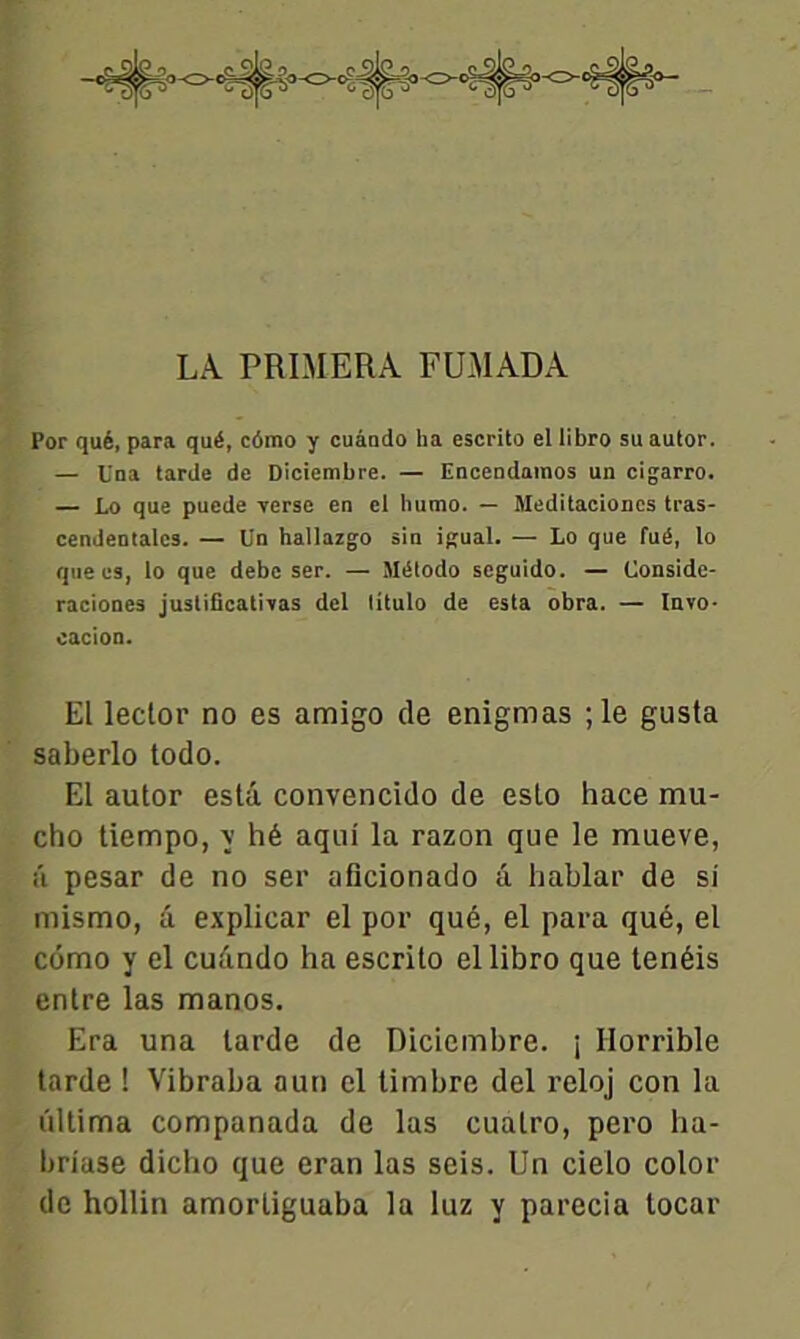 LA. PRIMERA FUMADA Por qué, para qué, cômo y cuândo ha escrito el libro su autor. — Una tarde de Diciembre. — Encendamos un cigarro. — Lo que puede Terse en el humo. — Meditacioncs tras- cendentalcs. — Un hallazgo sin igual. — Lo que fué, lo que es, lo que debc ser. — Método seguido. — Uonside- raciones justificativas del litulo de esta obra. — Invo- cacion. El leclor no es amigo de enigmas ;le gusta saberlo todo. El autor esta convencido de esto hace mu- cho tiempo, y hé aqui la razon que le mueve, â pesar de no ser aficionado â hablar de si mismo, â explicar el por qué, el para qué, el cômo y el cuândo ha escrito el libro que tenéis entre las manos. Era una larde de Diciembre. j Horrible tarde ! Vibraba aun el timbre del reloj con la ûltima companada de las cualro, pero ha- briase dicho que eran las seis. Un cielo color de hollin amortiguaba la luz y parecia tocar