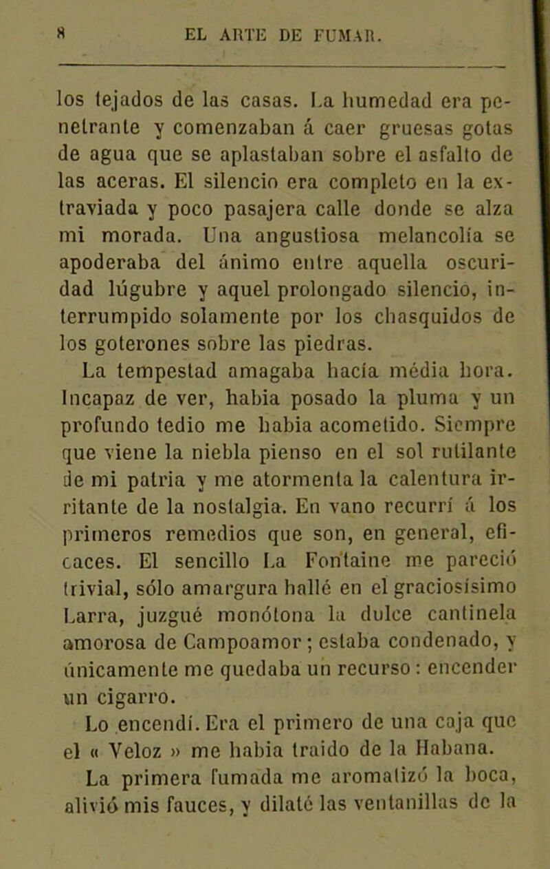 los tejados de las casas. I.a humedad era pé- nétrante y comenzaban â caer gruesas gotas de agua que se aplastaban sobre el asfallo de las aceras. El silencio era completo en la ex- traviada y poco pasajera calle donde se alza mi morada. Una angusliosa melancolia se apoderaba del animo entre aquella oscuri- dad lugubre y aquel prolongado silencio, in- terrumpido solamente por los chasquidos de los goterones sobre las piedras. La tempestad amagaba liacia média bora. Incapaz de ver, habia posado la pluma y un profundo tedio me habia acometido. Siempre que viene la niebla pienso en el sol rutilante de mi patria y me atormenla la calentura ir- ritante de la noslalgia. En vano recurri â los primeros remedios que son, en general, efi- caces. El sencillo La Fontaine me pareciô trivial, solo aniargura balle en el graciosisimo Larra, juzgué mondtona la dulce cantinela amorosa de Campoamor ; estaba condenado, y linicamente me quedaba un recurso : encender un cigarro. Lo encendi. Era el primero de una caja que el « Veloz » me habia traido de la Habatia. La primera Fumada me aromalizd la boca, aliviô mis fauces, y dilaté las ventanillas de la