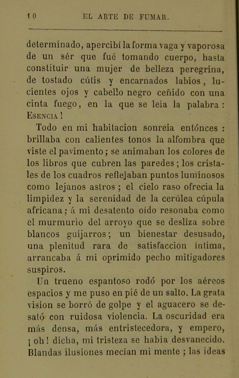 determinado, apercibilaformavagay vaporosa de un sér que fué tomando cuerpo, hasla constituir una mujer de belleza peregrina, de tostado cutis y encarnados labios, lu- cienles ojos y cabello negro cenido con una cinta fuego, en la que se leia la palabra: Esencia ! Todo en mi habitacion sonreia entdnces : brillaba con calientes tonos la alfombra que viste el pavimento ; se animaban los colores de los libros que cubren las paredes; los crista- les de los cuadros reflejaban puntos luminosos como lejanos aslros ; el cielo raso ofrecia la limpidez y la serenidad de la cerûlea cüpula africana; â mi desatento oido resonaba como el murmurio del arroyo que se desliza sobre blancos guijarros; un bienestar desusado, una plenitud rara de satisfaccion intima, arrancaba d mi oprimido pecho mitigadores suspiros. Un trueno espantoso rodô por los aéreos espacios y me puso en pié de un salto. La grata vision se borrô de golpe y el aguacero se de- salô con ruidosa violencia. La oscuridad era mds densa, mds entrislecedora, y empero, i oh ! dicha, mi tristeza se habia desvanecido. Blandas ilusiones mecian mi mente ; las ideas