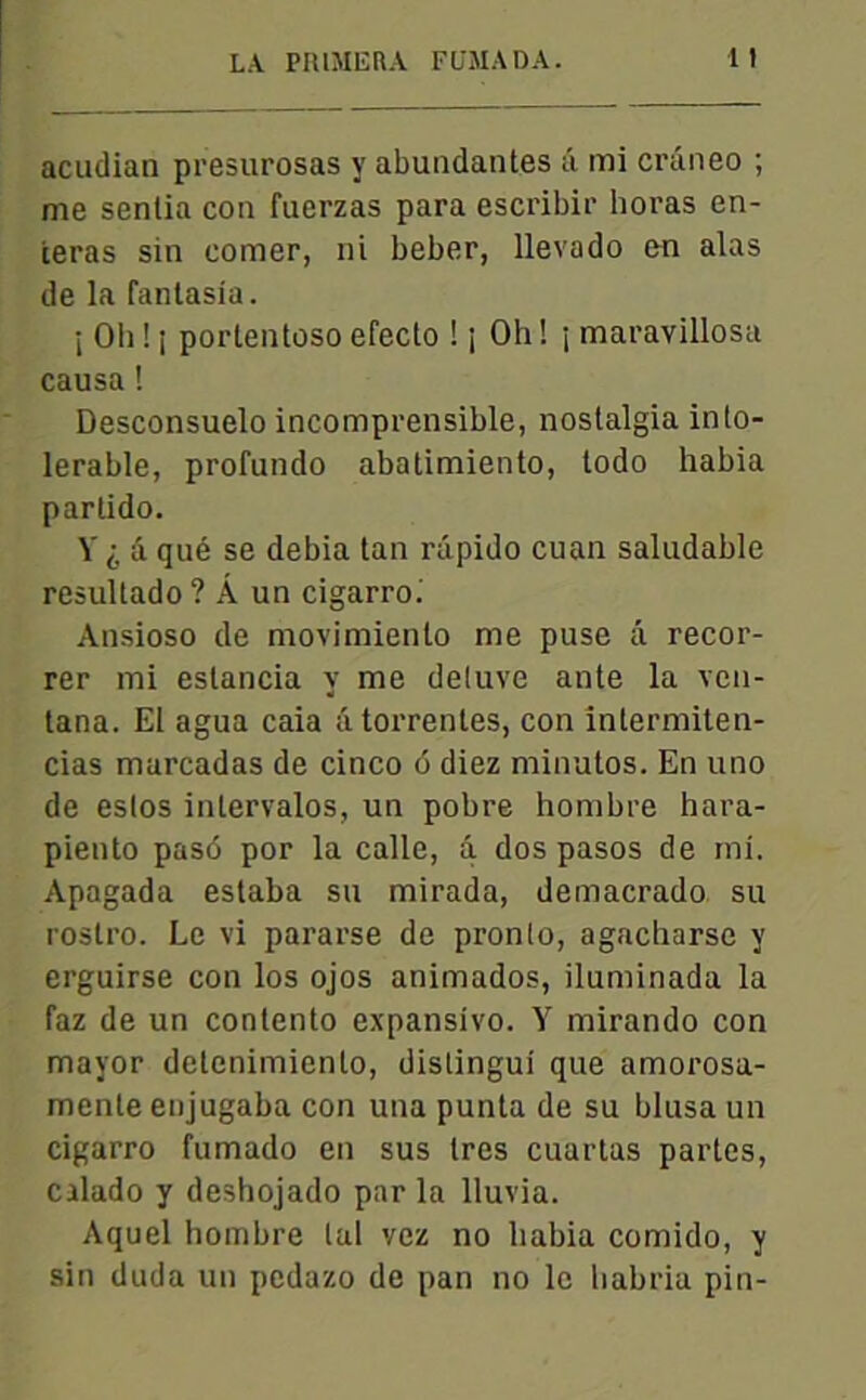 acudian presurosas y abuudantes â mi crâneo ; me senlia con fuerzas para escribir horas en- teras sin corner, ni beber, llevado on alas de la fantasia. i Oli ! i portentoso efecto ! j Oh ! j maravillosa causa ! Desconsuelo incomprensible, nostalgia inlo- lerable, profundo abatimiento, todo habia parlido. Y i â qué se debia tan râpido cuan saludable resultado ? Â un cigarro. Ansioso de movimienlo me puse â recor- rer mi eslancia y me deluve ante la ven- tana. El agua caia atorrentes, con întermiten- cias marcadas de cinco 6 diez minutos. En uno de eslos inlervalos, un pobre hombre hara- piento pasé por la calle, â dos pasos de mi. Apagada estaba su mirada, demacrado su rostro. Le vi pararse de pronlo, agacharse y erguirse con los ojos animados, iluminada la faz de un contento expansivo. Y mirando con mayor delenimienlo, distingui que amorosa- mente enjugaba con una punta de su blusa un cigarro fumado en sus 1res cuartas partes, Cilado y deshojado par la lluvia. Aquel hombre lui vez no habia comido, y sin duda un pcdazo de pan no le habria pin-