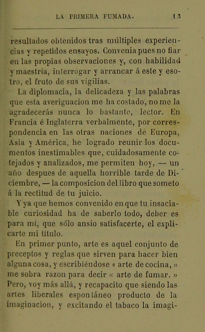 resultados obtenidos tras multiples experien- cias y repetidos ensayos. Conveniapuesno fiar en las propias observaciones y, con habilidad y maestria, inlerrogar y arrancar â este y eso- tro, el fruto de sus vigilias. La diplomacia, la delicadeza y las palabras que esta averiguacion me ha costado, nome la agradecerâs nunca lo bastantc, lector. En Francia é Inglaterra verbalmente, por corres- pondencia en las otras naciones de Europa, Asia y América, he logrado reunir los docu- mentes inestimables que, cuidadosamente co- tejados y analizados, me permiten hoy, — un aûo despues de aquella horrible tarde de Di- ciembre, — la composicion del libro que someto â la rectitud de tu juicio. Y ya que hemos convenido en que tu insacia- ble curiosidad ha de saberlo todo, deber es para mi, que sdlo ansio satisfacerte, el expli- earte mi titulo. En primer punto, arte es aquel conjunto de preceptos y réglas que sirven para bacer bien alguna cosa, y escribiéndose « arte de cocina, » me sobra razon para decir « arte de fumai-. » Pero, voy mas alla, y recapacilo que siendo las aries liberales esponlûneo produclo de la imaginacion, y excilando el tabaco la irnagi-