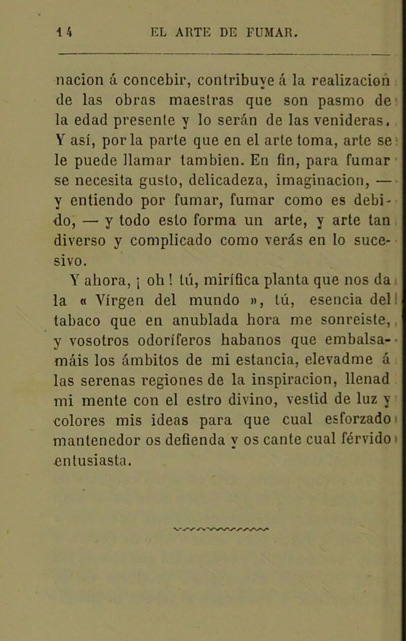 nacion â concebir, contribuve â la realizacion de las obras maeslras que son pasmo de la edad presenle y lo serân de las venideras, Y asi, por la parte que en el arte toma, arte se le puede llamar tambien. En fin, para fumar se necesita gusto, delicadeza, imaginacion, — y entiendo por fumar, fumar como es debi- do, —• y todo eslo forma un arte, y arte tan diverso y complicado como verâs en lo suce- sivo. Y ahora, ; oh ! lü, mirifica planta que nos da la « Virgen del mundo », tu, esencia del tabaco que en anublada hora me sonreiste, y vosotros odoriferos habanos que embalsa-' mais los âmbitos de mi estancia, elevadme â las serenas regiones de la inspiracion, llenad mi mente con el estro divino, vestid de luz y colores mis ideas para que cual esforzado mantenedor os defienda y os cante cual férvido entusiasta.