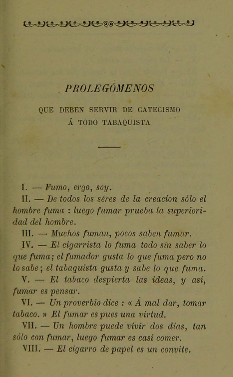 PROLEGÔMENOS QUE DEBEN SERVIR DE CATECISMO Â TODO TABAQUISTA I. — Fumo, ergo, soy. II. — De todos los séres de la creacion solo el hombre fuma : luego fumar prucba la superiori- dad del hombre. III. — Muchos fuman, pocos saben fumar. IV. — El cigarrista lo fuma todo sin saber lo que fuma; el fumador gusta lo que fumapero no losabe ; el tabaquista gusta y sabe lo que fuma. V. — El tabaco despierta las ideas, y asi, fumar es pensar. VI. — Un proverbio dice : « À mal dar, tomar tabaco. » El fumar es pues una virtud. VII. — Un hombre puede vivir dos dias, tan solo con fumar, luego fumar es casi corner. VIII. — El cigarro depapcl es un convite.
