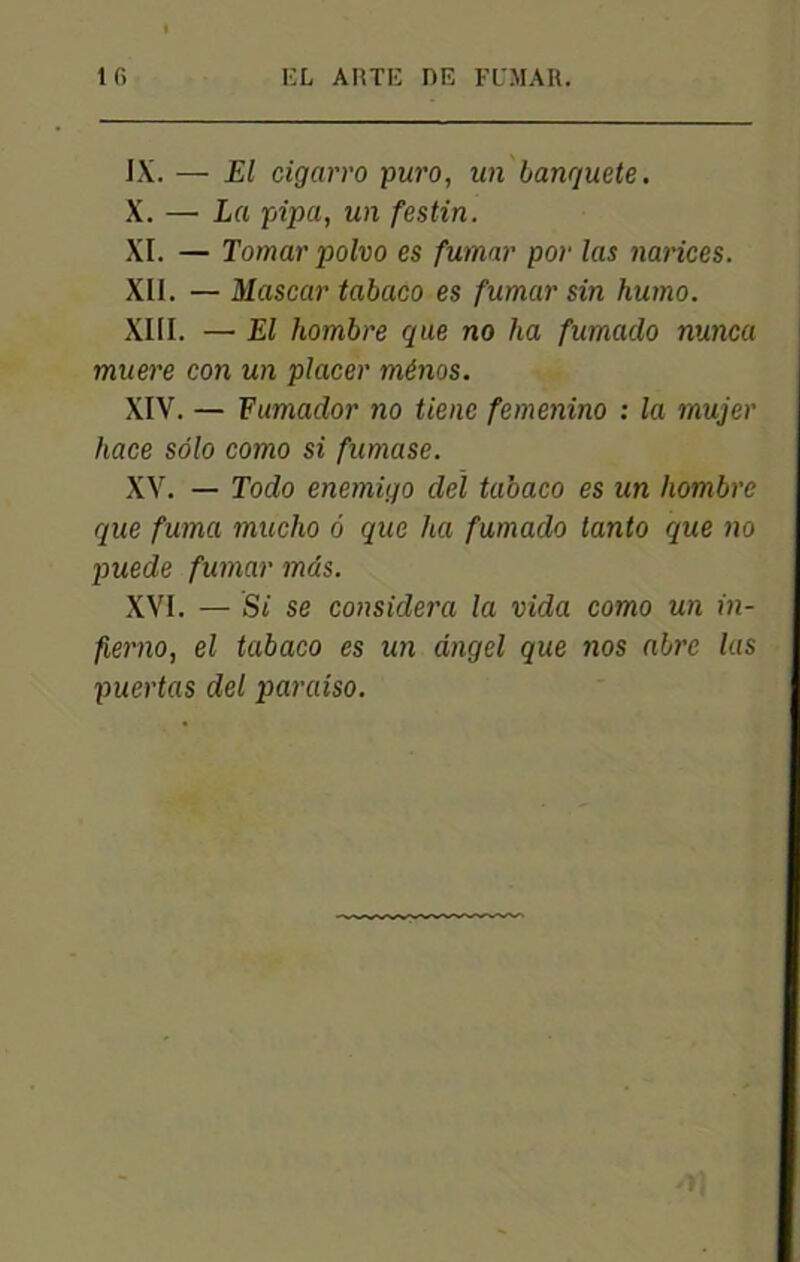 IX. ■— El cigarro puro, un banguete. X. — La pipa, un festin. XI. — Tomar polvo es fumar por las narices. XII. — Mascar tabaco es fumar sin humo. XIII. — El hombre que no ha fumado nunca muere con un placer ménos. XIV. — Fumador no tiene femenino : la rnujer hace solo como si fumase. XV. — Todo enemigo del tabaco es un hombre que fuma mucho 6 que ha fumado tanto que no puede fumar mds. XVI. — Si se considéra la vida como un in- fiemo, el tabaco es un dngel que nos abre las puertas del paraiso.