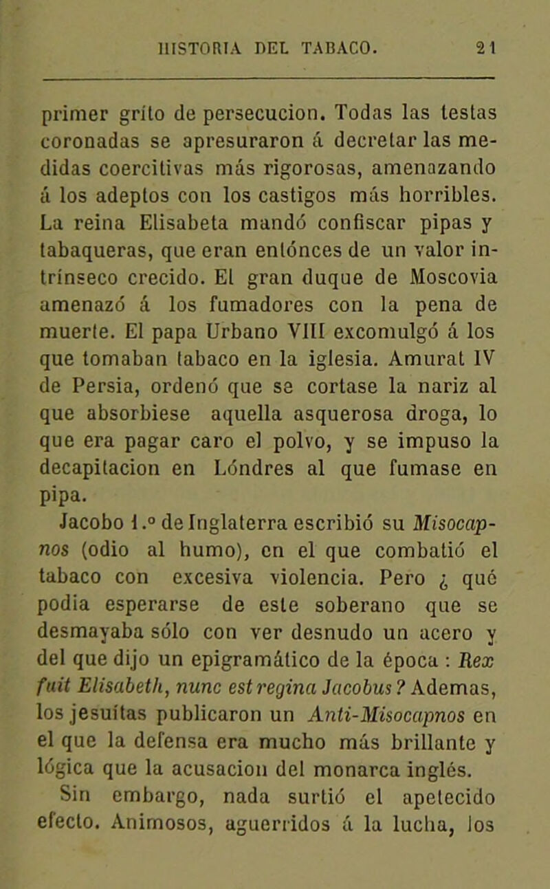 primer grito de persécution. Todas las testas coronadas se apresuraron â decrelar las me- didas coercitivas mas rigorosas, amenazando â los adeptos con los castigos mâs horribles. La reina Elisabeta mandé confiscar pipas y tabaqueras, que eran enlonces de un valor in- trinseco crecido. El gran duque de Moscovia amenazé â los fumadores con la pena de muerte. El papa Urbano VIII excomulgô â los que tomaban labaco en la iglesia. Amurat IV de Persia, ordeno que sa cortase la nariz al que absorbiese aquella asquerosa aroga, lo que era pagar caro el polvo, y se impuso la decapitacion en Léndres al que fumase en pipa. Jacobo l.° delnglaterra escribié su Misocap- nos (odio al humo), en el que combatio el tabaco con excesiva violencia. Pero ^ que podia esperarse de este soberano que se desmayaba solo con ver desnudo un acero y del que dijo un epigramâtico de la época : Rex fuit Elisabeth, nunc est regina Jacobus ? Ademas, los jesuitas publicaron un Anti-Misocapnos en el que la defensa era mucho mâs brillante y légica que la acusacion del monarca inglés. Sin embargo, nada surtié el apetecido efecto. Animosos, aguerridos â la lucba, los