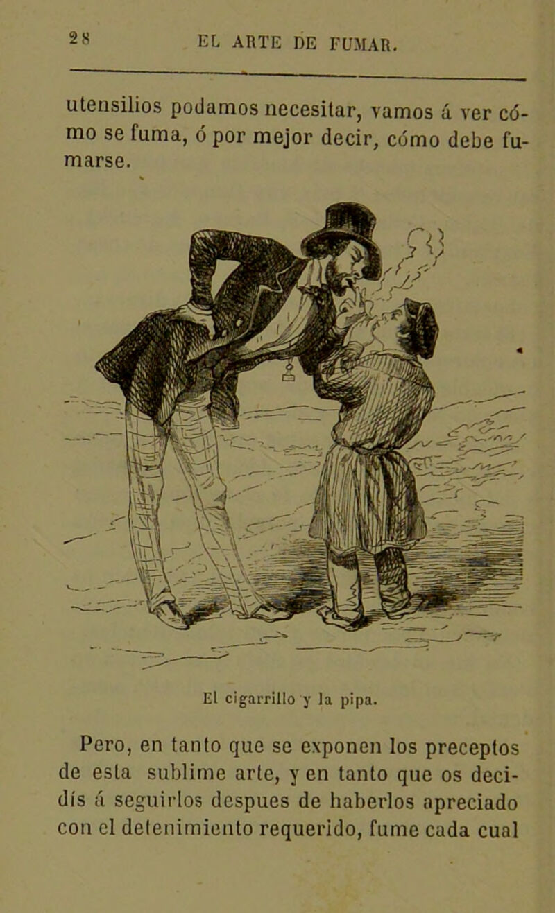utensilios podamos necesitar, vamos â ver c<5- mo se fuma, ô por mejor decir, cdmo debe fu- marse. El cigarrillo y la pipa. Pero, en tanto que se exponen los preceptos de esta sublime arle, y en tanto que os deci- dis a seguirlos despues de haberlos apreciado cou el delenimiento requerido, fume cada cual