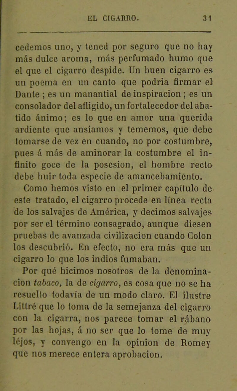 cedemos imo, y tened por seguro que no hay mâs dulce aroma, mas perfumado humo que el que el cigarro despide. Un buen cigarro es un poema en un canto que podria firmar el Dante ; es un manantial de inspiracion ; es un consolador del afligido, un fortalecedor del aba- tido ânimo; es lo que en amor una querida ardiente que ansiamos y tememos, que debe tomarse de vez en cuando, no por costumbre, pues â mâs de aminorar la costumbre el in- finito goce de la posesion, el hombre recto debe huir toda especie de amancebamiento. Como hemos visto en el primer capilulo de este tratado, el cigarro procédé en linea recta de los salvajes de America, y decimos salvajes por ser el término consagrado, aunque diesen pruebas de avanzada civilizacion cuando Colon los descubriô. En efecto, no era mâs que un cigarro lo que los indios fumaban. Por qué hicimos nosotros de la denomina- cion tabaco, la de cigarro, es cosa que no se ha resuelto todavia de un modo claro. El iluslre Littré que lo toma de la semejanza del cigarro con la cigarra, nos parece tomar el râbano por las hojas, â no ser que lo tome de muy léjos, y convengo en la opinion de Romey que nos merece entera aprobacion.