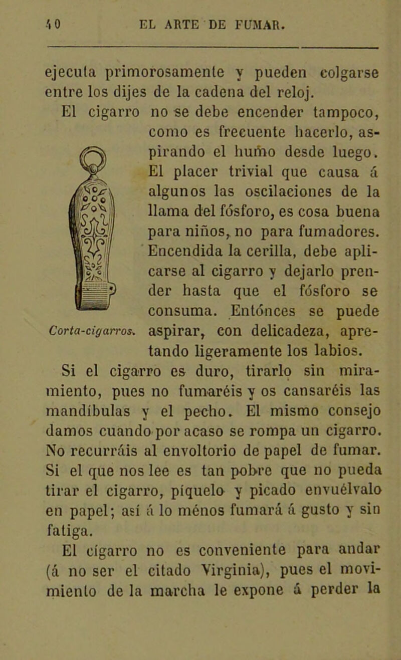 ejecula primorosamenle y pueden colgarse entre los dijes de la cadena del reloj. El cigarro no se debe encender tampoco, como es frecuente hacerlo, as- pirando el hunao desde luego. El placer trivial que causa â algunos las oscilaciones de la llama del fôsforo, es cosa buena paca niiios,. no para fumadores. 1Encendida la cerilla, debe apli- 1|^ I carse al cigarro y dejarlo pren- H- ;) der hasta que el fôsforo se consuma. Enfonces se puede Corta-tigarros. aspirar, con delicadeza, apre- tando ligeramente los labios. Si el cigarro es duro, tirarlo sin mira- miento, pues no fumaréis y os cansaréis las mandibulas y el pecho. El misrno consejo damos cuando por acaso se rompa un cigarro. No recurrâis al envoltorio de papel de fumar. Si el que nos lee es tan pobre que no pueda tirar el cigarro, piquelo y picado envuélvalo en papel; asi ti lo ménos fumarâ a gusto y sin fatiga. El cigarro no es conveniente para andar (â no ser el citado Virginia), pues el movi- miento de la marcha le expone â perder la