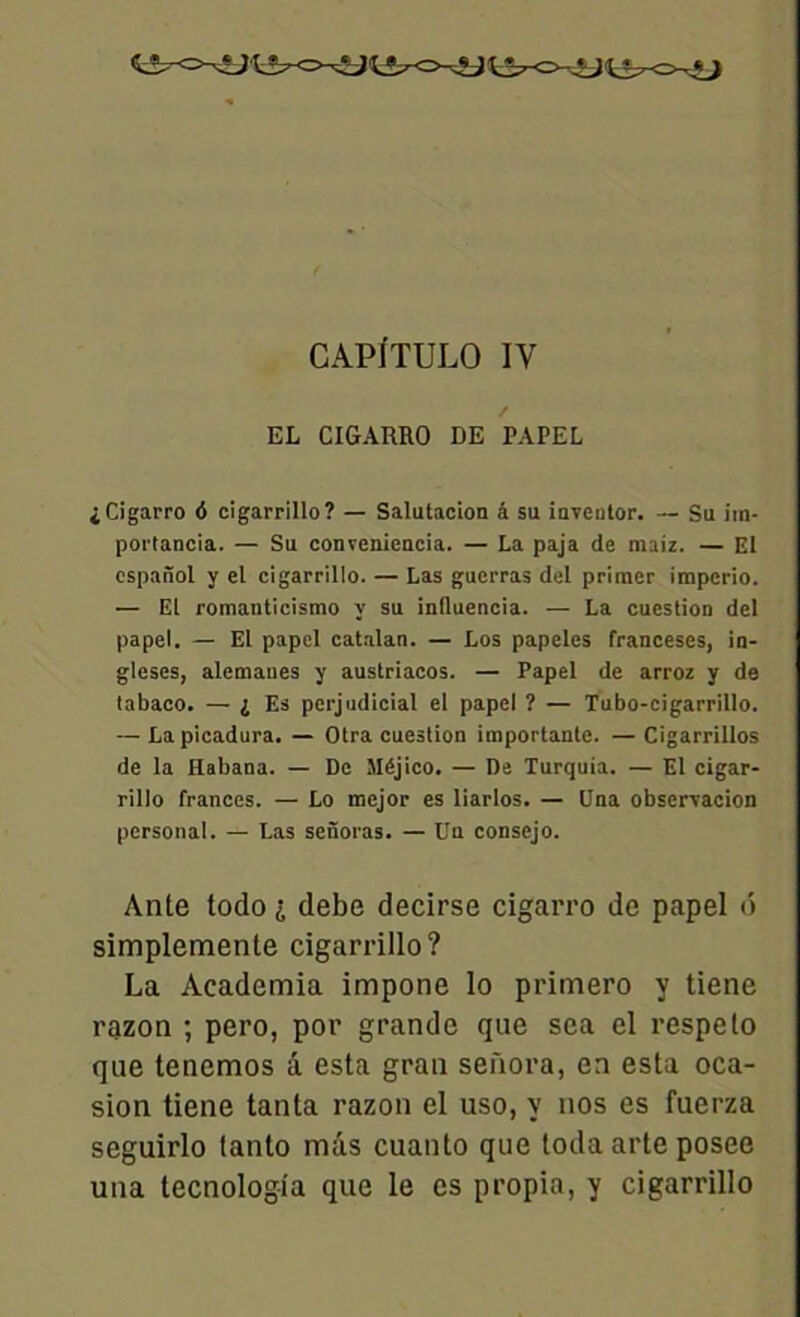 CAPÏTULO IV EL CIGARRO DE PAPEL i Cigarro <5 cigarrillo? — Salutacion â su inventor. — Su im- porlancia. — Su convenieacia. — La paja de maiz. — El espanol y el cigarrillo. — Las guerras del primer impcrio. — El romanticismo y su inlluencia. — La cueslion del papel. — El papel catalan. — Los papeles franceses, in- gleses, alemaues y austriacos. — Papel de arroz y de tabaco. — i Es perjudicial el papel ? — Tubo-cigarrillo. — Lapicadura. — Otra cueslion importante. — Cigarrillos de la Habana. — De Sléjico. — De Turquia. — El cigar- rillo frances. — Lo mejor es liarlos. — Una observacion Personal. — Las senoras. — Un consejo. Ante todo i debe decirse cigarro de papel 6 simplemente cigarrillo? La Academia impone lo primero y tiene razon ; pero, por grande que sea el respelo que tenemos â esta gran sefxora, en esta oca- sion tiene tanta razon el uso, y nos es fuerza seguirlo tanto mis cuanto que toda arte posee una tecnolog-ia que le es propia, y cigarrillo