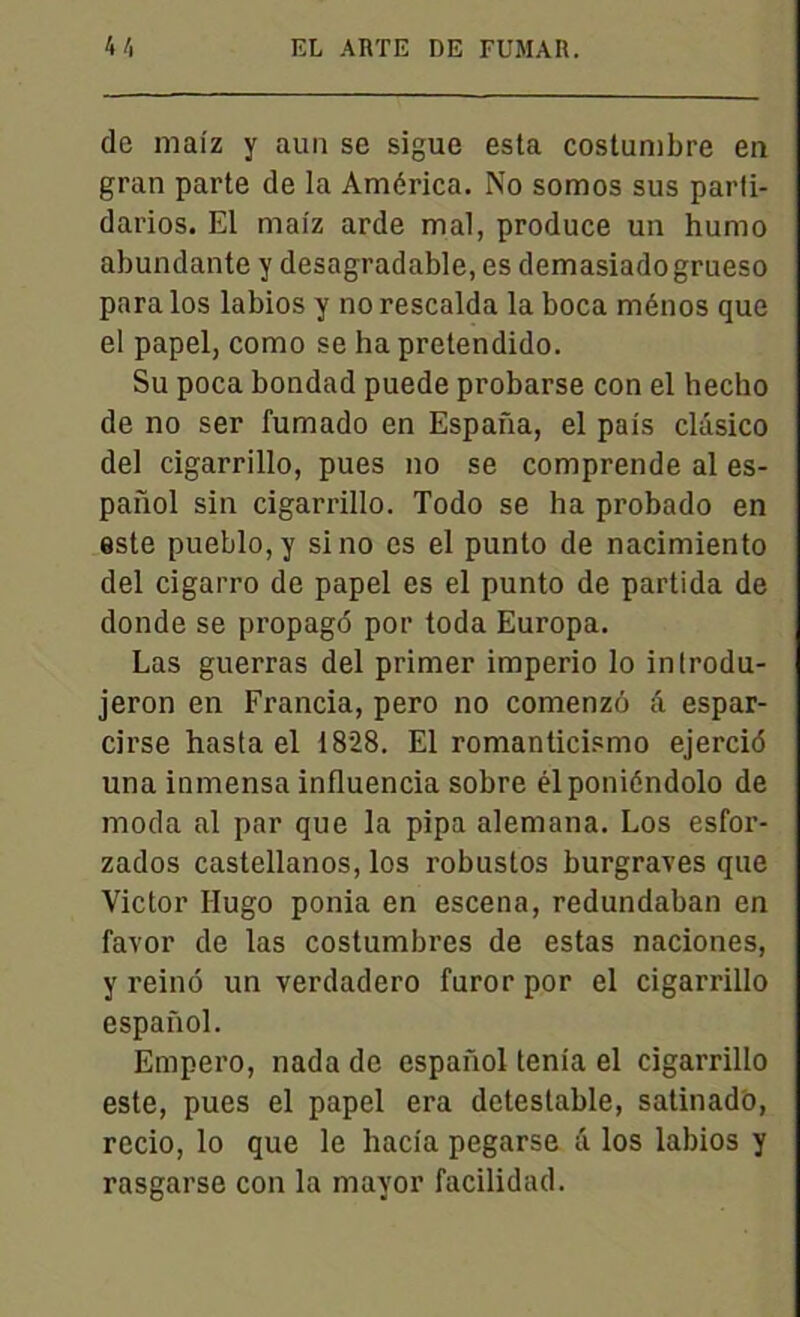 de mai'z y aun se sigue esta costumbre en gran parte de la América. No somos sus parli- darios. El malz arde mal, produce un humo abundante y desagradable, es demasiadogrueso para los labios y no rescalda la boca ménos que el papel, como se ha pretendido. Su poca bondad puede probarse con el hecho de no ser fumado en Espafia, el pals clâsico del cigarrillo, pues no se comprende al es- paiïol sin cigarrillo. Todo se ha probado en este pueblo,y si no es el punto de nacimiento del cigarro de papel es el punto de partida de donde se propagé por toda Europa. Las guerras del primer imperio lo inlrodu- jeron en Francia, pero no comenzô â espar- cirse hasta el 1828. El romanticismo ejercié una inmensa influencia sobre élponiéndolo de moda al par que la pipa alemana. Los esfor- zados castellanos, los robustos burgraves que Victor Hugo ponia en escena, redundaban en favor de las costumbres de estas naciones, y reiné un verdadero furor por el cigarrillo espanol. Empero, nada de espanol ténia el cigarrillo este, pues el papel era détestable, satinado, recio, lo que le hacia pegarse â los labios y rasgarse con la mavor facilidad.