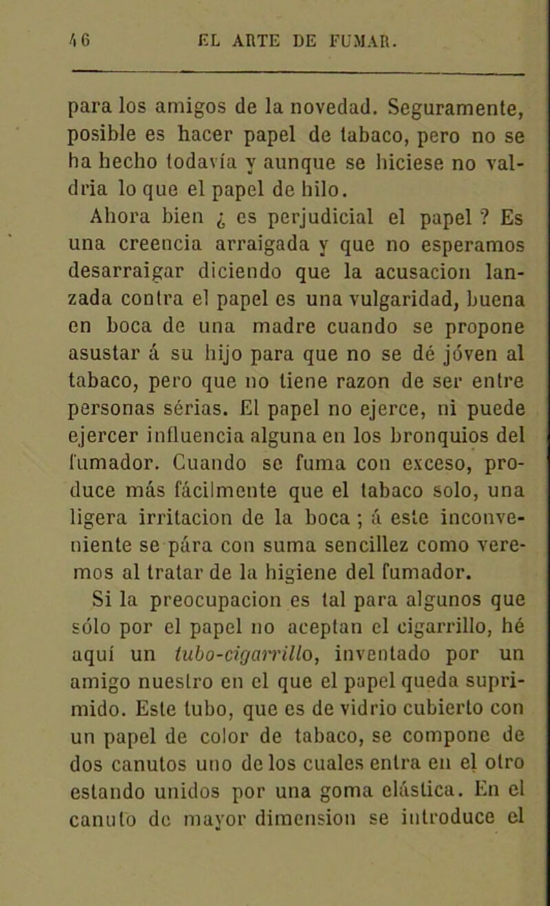 para los amigos de la novedad. Seguramente, posible es hacer papel de tabaco, pero no se ha hecho todavia y aunque se hiciese no val- dria lo que el papel de hilo. Ahora bien ^ es perjudicial el papel ? Es una creencia arraigada y que no esperamos desarraigar diciendo que la acusacion lan- zada contra el papel es una vulgaridad, buena en boca de una madré cuando se propone asustar à su hijo para que no se dé jdven al tabaco, pero que no tiene razon de ser entre personas sérias. El papel no ejerce, ni puede ejercer influencia alguna en los bronquios del fumador. Cuando se fuma con exceso, pro- duce mâs fâcilmente que el tabaco solo, una ligera irritacion de la boca ; â este inconve- niente se para con suma sencillez como vere- mos al tratar de la higiene del fumador. Si la preocupacion es tal para algunos que solo por el papel no aceptan el cigarrillo, hé aqui un tubo-cigarrillo, inventado por un amigo nuestro en el que el papel queda supri- mido. Este tubo, que es de vidrio cubierto con un papel de color de tabaco, se compone de dos canutos uno de los cuales entra en el otro estando unidos por una goma elûslica. En el canulo de mayor dimension se introduce el