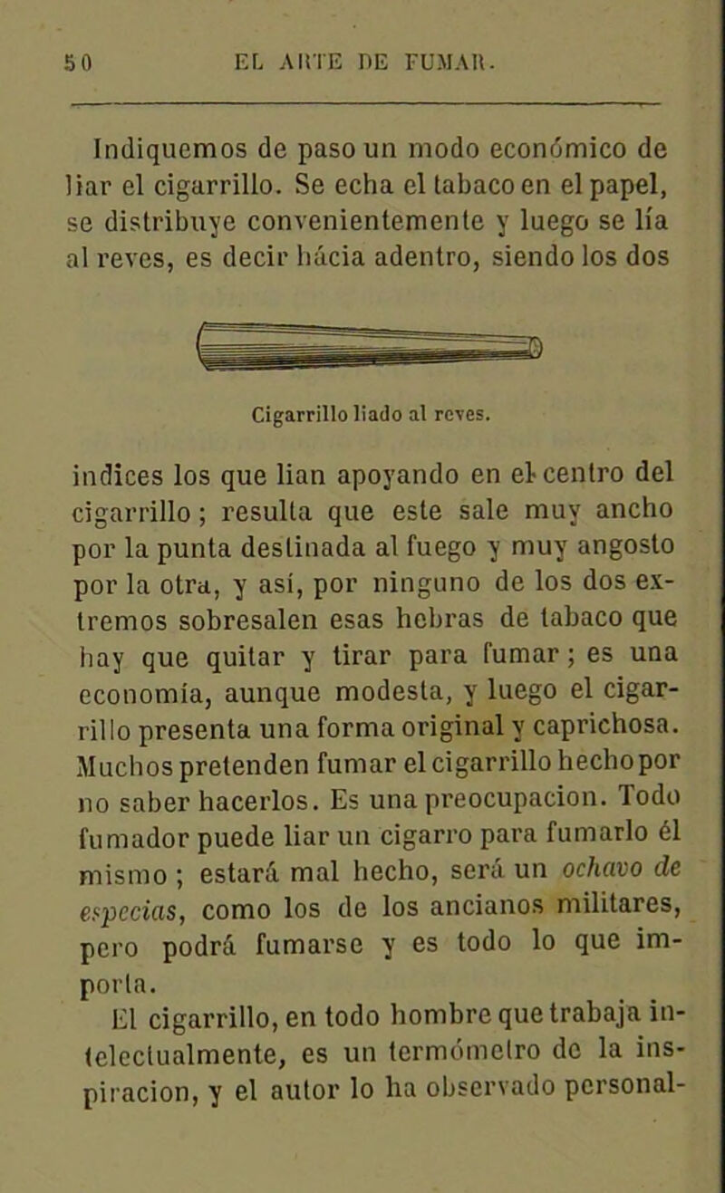Iniliquemos de paso un modo econdmico de liar el cigarrillo. Se echa el tabaco en el papel, se distribuye convenientemente y luego se lia al reves, es decir liâcia adentro, siendo los dos Cigarrillo liado al reves. indices los que lian apoyando en elcentro del cigarrillo ; résulta que este sale muv ancho por la punta deslinada al fuego y muy angosto por la otra, y asi, por ninguno de los dos ex- tremos sobresalen esas hebras de tabaco que hay que quitar y tirar para fumar ; es una economia, aunque modesta, y luego el cigar- rillo présenta una forma original y caprichosa. Muchospretenden fumar el cigarrillo hechopor no saber hacerlos. Es una preocupacion. Todo fumador puede liar un cigarro para fumarlo él mismo ; estant mal hecho, sera un ochavo de eypccias, como los de los ancianos militares, pero podrà fumarse y es todo lo que im- porta. El cigarrillo, en todo hombrequetrabaja in- telcclualmente, es un termdmetro de la ins- piracion, y el autor lo ha observado pcrsonal-