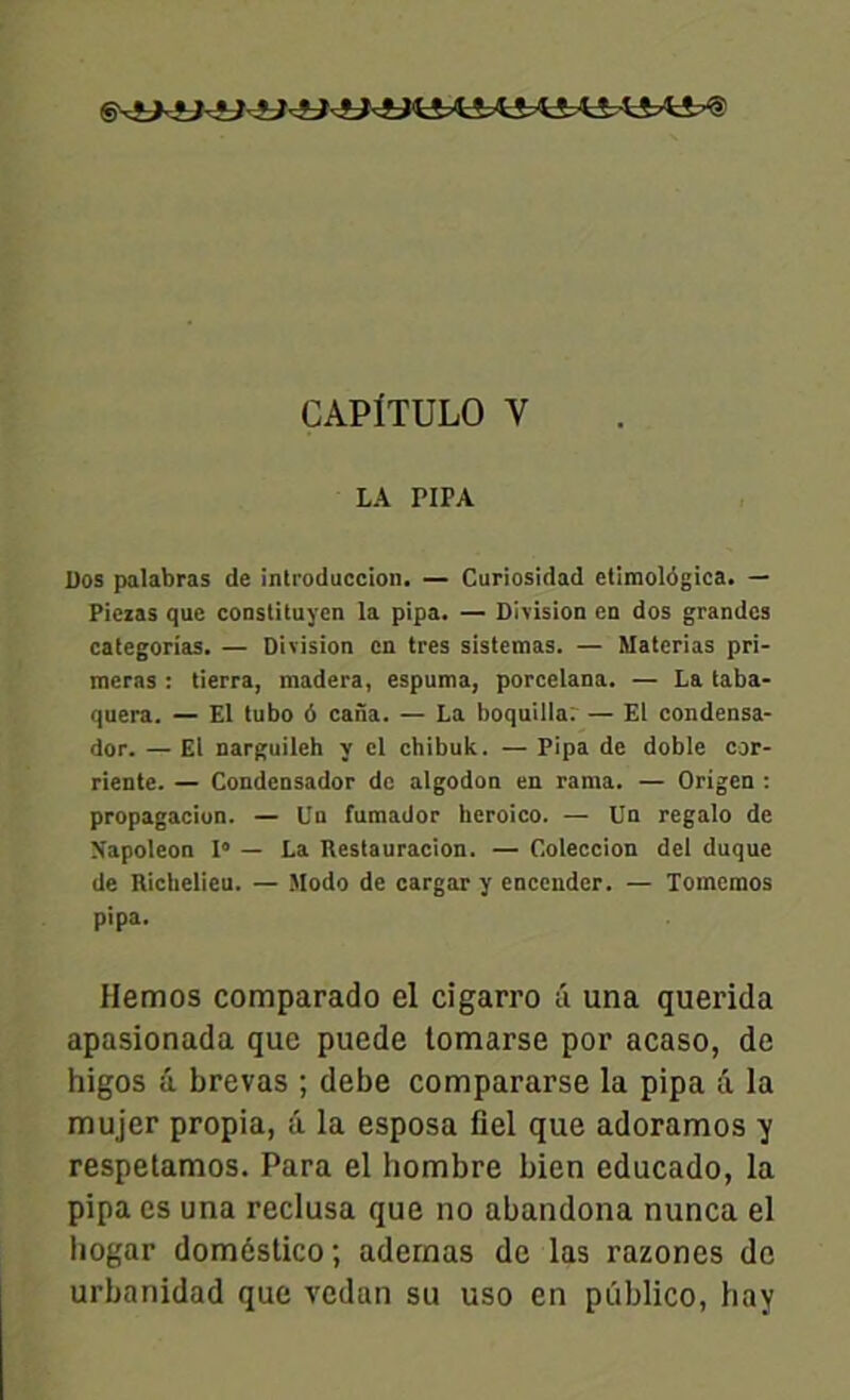 CAPÎTULO Y LA PIPA Dos palabras de inlroduccion. — Curiosidad elimolôgica. — Pieias que constituyen la pipa. — Division en dos grandes categorias. — Division en très sistemas. — Materias pri- meras : tierra, madera, espuma, porcelana. — La taba- quera. — El tubo 6 caiïa. — La boquilla: — El condensa- dor. — El narguileh y el chibuk. — Pipa de doble cor- riente. — Condensador de algodon en rama. — Origen : propagacion. — Un fumador heroico. — Un regalo de Napoléon I» — La Reslauracion. — Coleccion del duque de Richelieu. — Modo de cargar y encendcr. — Tomemos pipa. Hemos comparado el cigarro a una querida apasionada que puede tomarse por acaso, de higos a brevas ; debe compararse la pipa a la mujer propia, â la esposa fiel que adoramos y respetamos. Para el hombre bien educado, la pipa es una reclusa que no abandona nunca el hogar domcstico ; adernas de las razones de urbanidad que vedan su uso en piiblico, bay