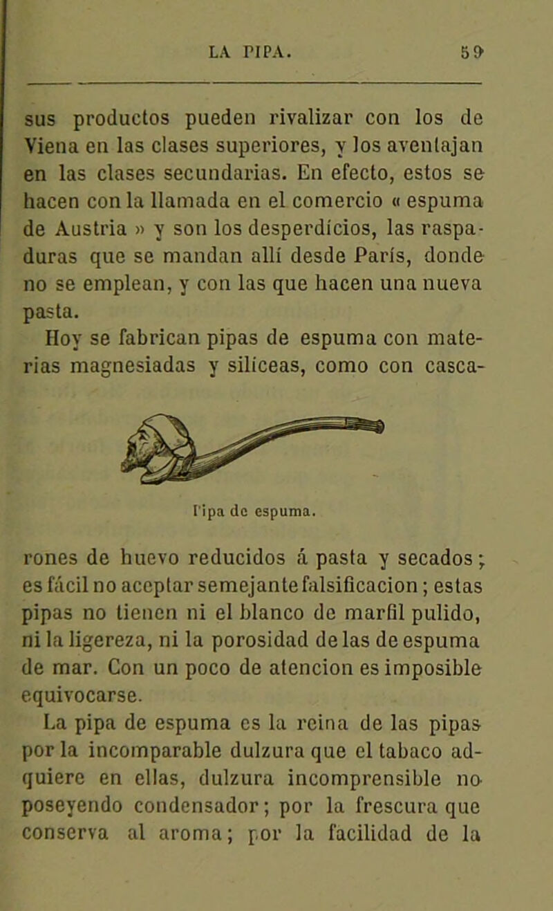 sus productos pueden rivalizar cou los de Viena en las clases superiores, y los avenlajan en las clases secundarias. En efecto, estos se hacen con la llamada en el comercio « espuma de Austria » y son los desperdicios, las raspa- duras que se mandan alli desde Paris, donde no se emplean, y con las que hacen una nueva pas ta. Hoy se fabrican pipas de espuma con mate- rias magnesiadas y siliceas, como con casca- l'ipa de espuma. rones de huevo reducidos â pasta y secados; es facil no accptar semejante falsificacion ; estas pipas no lienen ni el blanco de mardi pulido, ni la ligereza, ni la porosidad de las de espuma de mar. Con un poco de alencion es imposible equivocarse. La pipa de espuma es la reina de las pipas por la incomparable dulzura que el tabaco ad- quiere en ellas, dulzura incomprensible no poseyendo condensador; por la frescura que conserva al aroma; por la facilidad de la