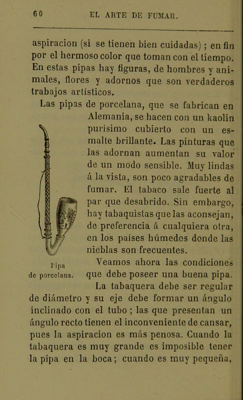 aspiracion (si se tienen bien cuidadas) ; en fin por el hermosocolor que toman con el tiempo. En estas pipas hay figuras, de hombres y ani- males, flores y adornos que son verdaderos trabajos arlisticos. Las pipas de porcelana, que se fabrican en Alemania, se hacen con un kaolin purisimo cubierto con un es- malle brillante. Las pinturas que las adornan aumentan su valor de un modo sensible. Muy lindas â la vista, son poco agradables de fumar. El tabaco sale fuerte al par que desabrido. Sin embargo, hay tabaquistas que las aconsejan, de preferencia â cualquiera otra, en los paises hümedos donde las nieblas son frecuentes. Veamos ahora las condiciones de porcelana. que debe poseer una buena pipa. La tabaquera debe ser regular de dhimetro y su eje debe formar un ângulo inclinado con el tubo ; las que presentan un ângulo recto tienen el inconveniente de cansar, pues la aspiracion es m;is penosa. Cuando la tabaquera es muy grande es imposible tener la pipa en la boca; cuando es muy pequena,