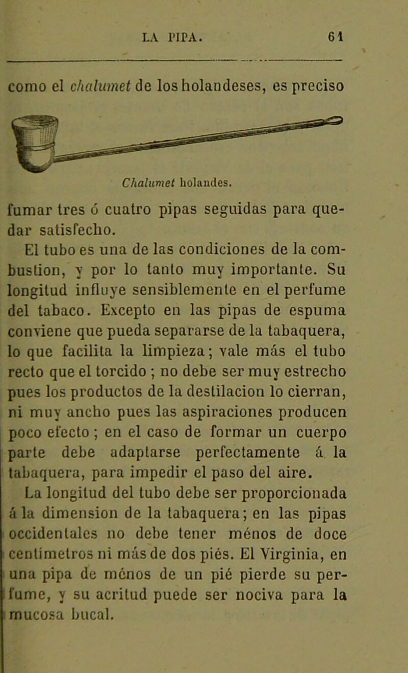 como el chahimet de losholandeses, es preciso Chalumet holaiules. fumar très o cuatro pipas seguidas para que- dar satisrcclio. El labo es una de las condiciones de la com- bustion, î P01’ 1° tanto muy importante. Su longitud influye sensiblemente en el perfume del tabaco. Excepto en las pipas de espuma conviene que pueda separarse de la tabaquera, lo que facilita la limpieza ; vale mâs el tubo recto que el torcido ; no debe ser muy estrecho pues los productos de la deslilacion lo cierran, ni muy ancho pues las aspiraciones producen poco efecto ; en el caso de formar un cuerpo parte debe adaptarse perfectamente â la tabaquera, para impedir el paso del aire. La longitud del tubo debe ser proporcionada âla dimension de la tabaquera; en las pipas occidentales no debe tener ménos de doce centimetros ni mâs de dos piés. El Virginia, en una pipa de ménos de un pié pierde su per- fume, y su acritud puede ser nociva para la mucosa bucal.
