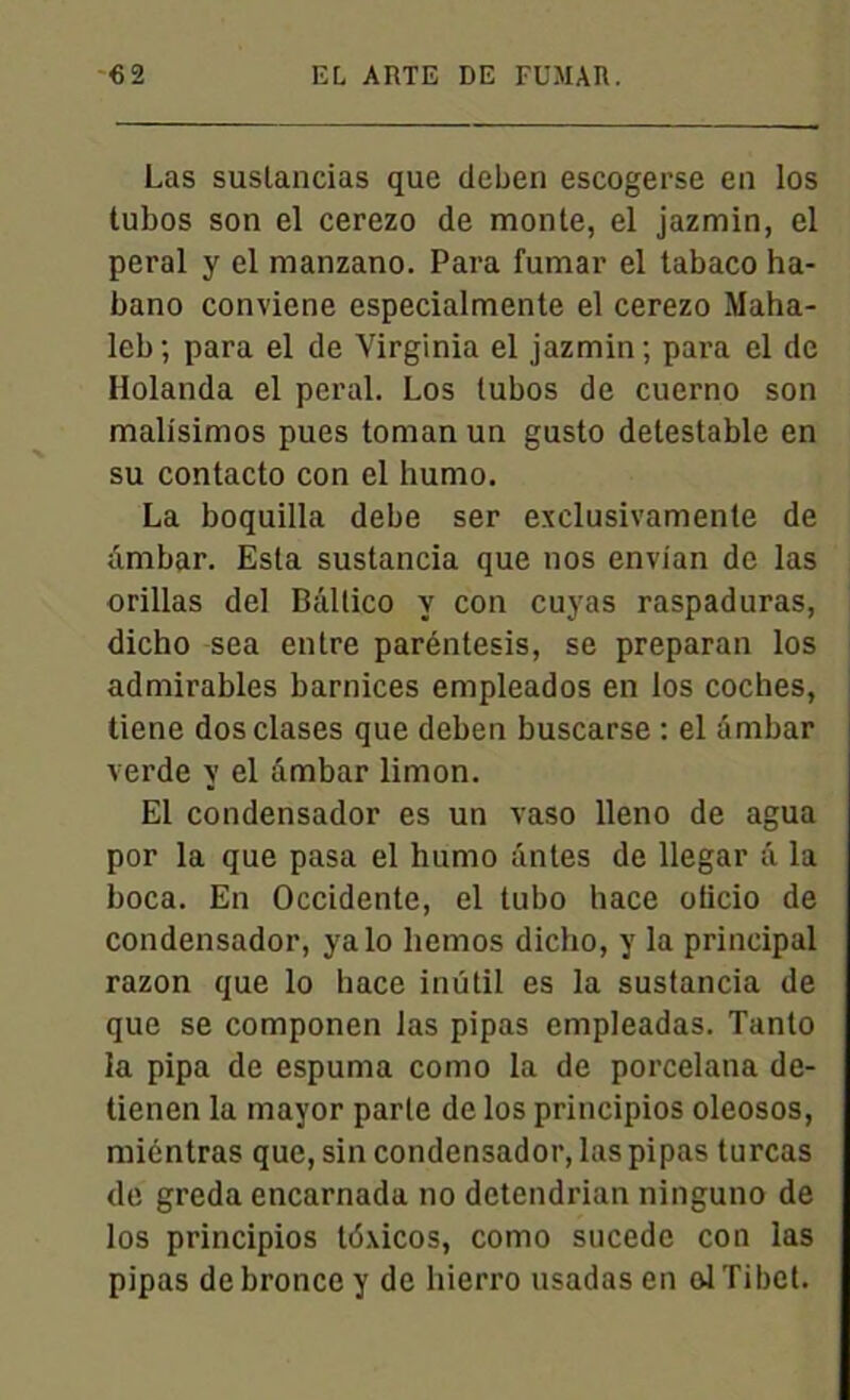Las suslancias que deben escogerse en los tubos son el cerezo de monte, el jazmin, el peral y el manzano. Para fumar el tabaco ha- bano conviene especialmente el cerezo Maha- leb; para el de Virginia el jazmin; para el de Ilolanda el peral. Los tubos de cuerno son malisimos pues toman un gusto détestable en su contacto con el humo. La boquilla debe ser exclusivamente de ambar. Esta sustancia que nos envian de las orillas del Bâltico y con cuyas raspaduras, dicho sea entre paréntesis, se preparan los admirables barnices empleados en los coches, tiene dosclases que deben buscarse : el ambar verde y el âmbar limon. El condensador es un vaso lleno de agua por la que pasa el humo antes de llegar â la boca. En Occidente, el tubo hace oticio de condensador, yalo liemos dicho, y la principal razon que lo hace inütil es la sustancia de que se componen las pipas empleadas. Tanto la pipa de espuma como la de porcelana de- tienen la mayor parte de los principios oleosos, miéntras que, sin condensador, las pipas turcas de greda encarnada no detendrian ninguno de los principios tdxicos, como sucede con las pipas debroncey de hierro usadas en ol Tibet.