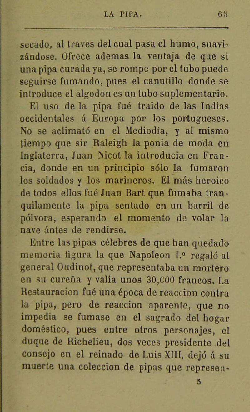 secado, al traves del cual pasa el humo, suavi- zândose. Ofrece ademas la ventaja de que si una pipa curada ya, se rompe por el tubo puede seguirse fumando, pues el canutillo donde se inlroduce el algodon es un tubo suplementario. El uso de la pipa l'ué traido de las Indias occidentales â Europa por los portugueses. No se aclimatô en el Mediodia, y al mismo tiempo que sir Raleigh la ponia de moda en Inglaterra, Juan Nicol la introducia en Fran- cia, donde en un principio sôlo la fumaron los soldados y los marineros. El mâs heroico de todos ellos fué Juan Bart que fumaba tran- quilamente la pipa sentado en un barril de pôlvora, esperando el momento de volar la nave antes de rendirse. Entre las pipas célébrés de que han quedado memoria figura la que Napoléon l.° regald al general Oudinot, que representaba un morlero en su curena y valia unos 30,C00 francos. La Restauracion fué una época de reaccion contra la pipa, pero de reaccion aparente, que no impedia se fumase en el sagrado del hogar doméstico, pues entre otros personajes, cl duque de Richelieu, dos veces présidente del consejo en el reinado de Luis XIII, dejô d su muerte una coleccion de pipas que represea-