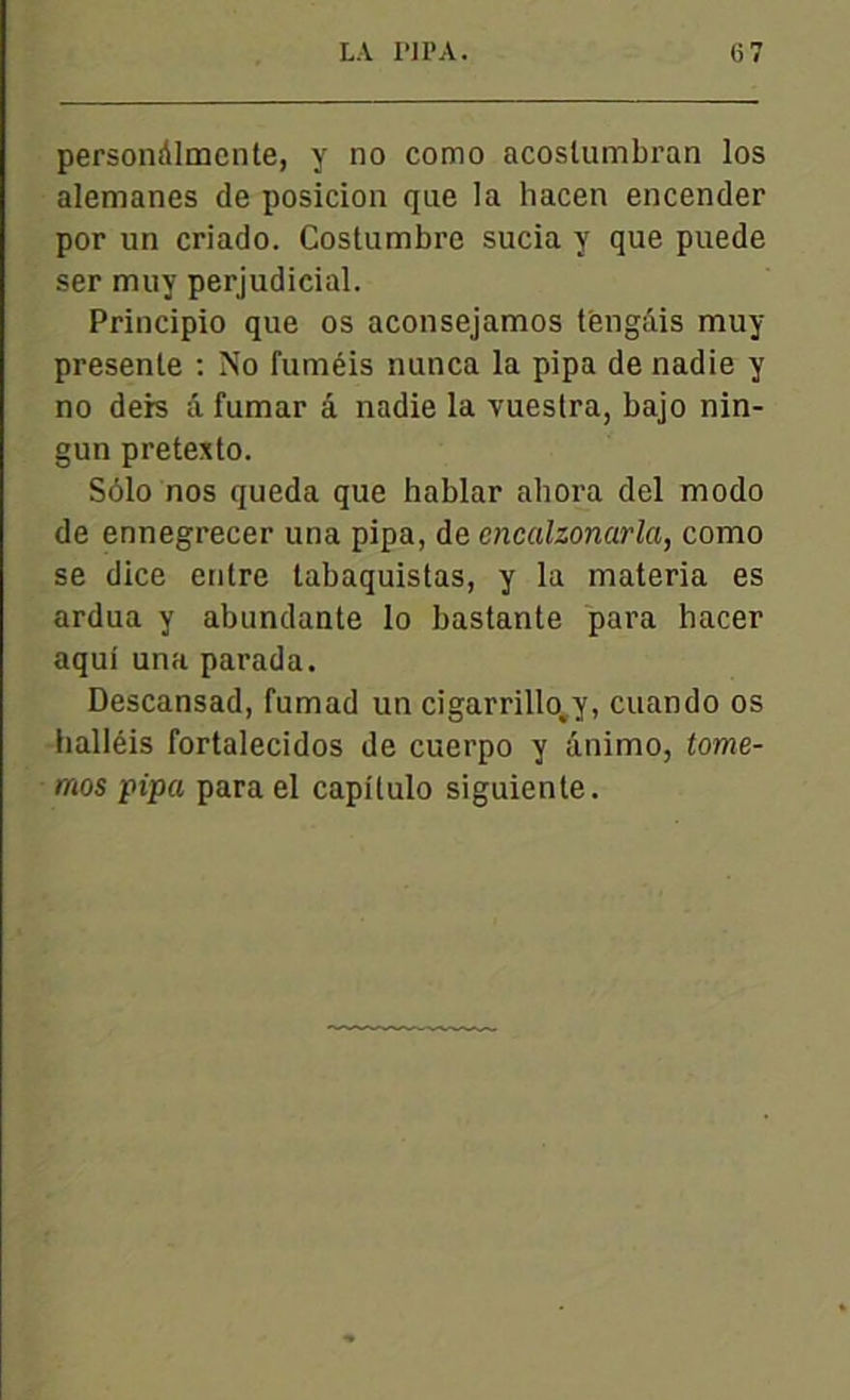 persondlmente, y no como acoslumbran los alemanes de posicion que la hacen encender por un criado. Costumbre sucia y que puede ser muy perjudicial. Principio que os aconsejamos t'engâis muy présente : No fuméis nunca la pipa de nadie y no deis â fumar â nadie la vueslra, bajo nin- gun pretexto. Sôlo nos queda que hablar abora del modo de ennegrecer una pipa, de encalzonarla, como se dice entre tabaquistas, y la materia es ardua y abundante lo bastante para hacer aqui una parada. Descansad, fumad un cigarrillo^y, cuando os lialléis fortalecidos de cuerpo y ânimo, tome- mos pipa para el capitulo siguiente.