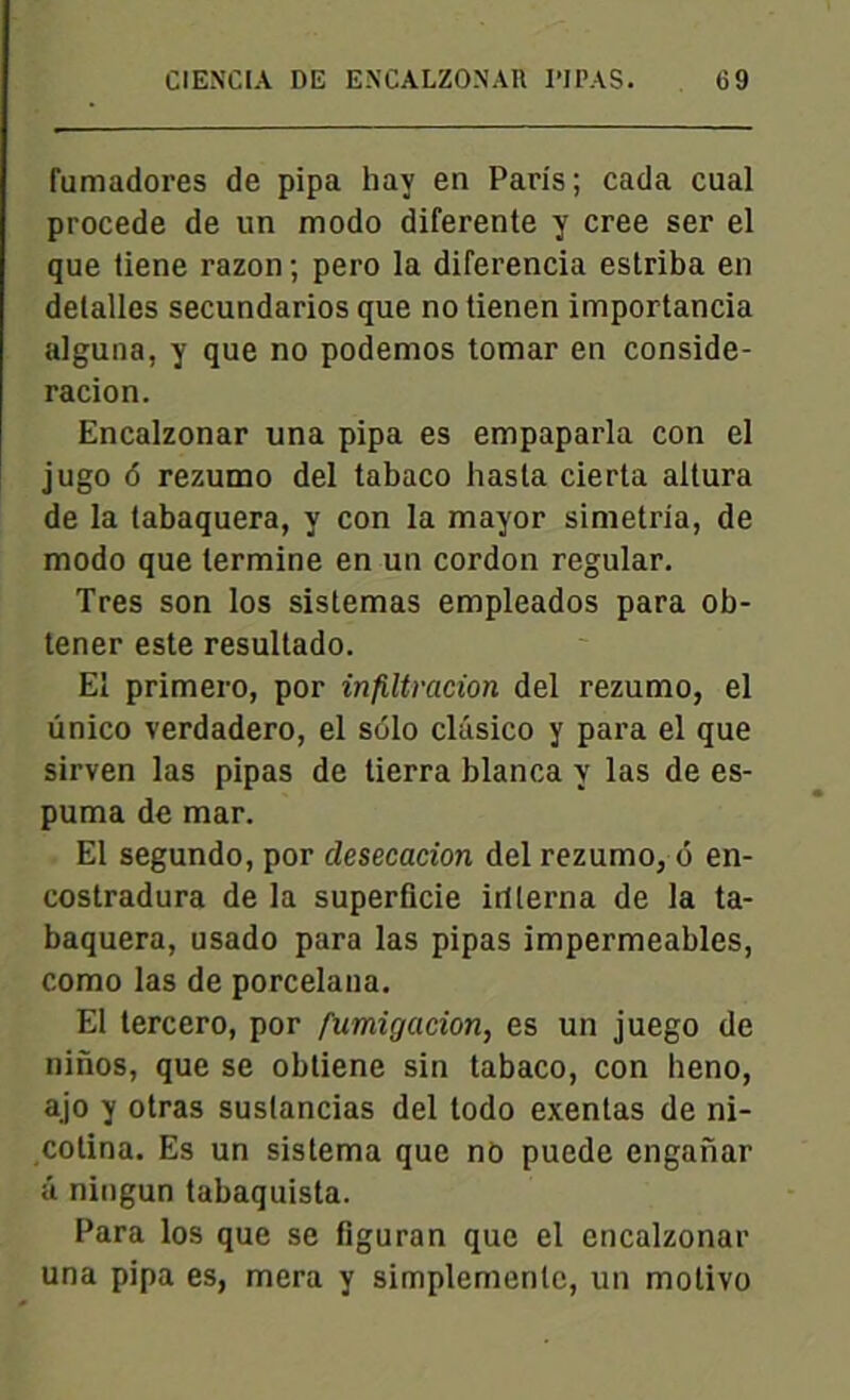 fumadores de pipa hay en Paris; cada cual procédé de un modo diferente y créé ser el que tiene razon ; pero la diferencia estriba en delalles secundarios que notienen importancia alguna, y que no podemos tomar en conside- racion. Encalzonar una pipa es empaparla con el jugo 6 rezumo del tabaco hasta cierta altura de la tabaquera, y con la mayor simetria, de modo que termine en un cordon regular. Très son los sistemas empleados para ob- tener este resultado. El primero, por infiltration del rezumo, el unico verdadero, el solo clâsico y para el que sirven las pipas de tierra blanca y las de es- puma de mar. El segundo, por clesecacion del rezumo, <5 en- costradura de la superficie irüerna de la ta- baquera, usado para las pipas imperméables, como las de porcelaua. El tercero, por fumigation, es un juego de ninos, que se obtiene sin tabaco, con heno, ajo y otras suslancias del todo exentas de ni- cotina. Es un sistema que no puede enganar â ningun tabaquista. Para los que se fîguran que el encalzonar una pipa es, mera y simplemenlc, un molivo